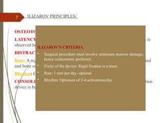 7 ILIZAROV PRINCIPLES:
OSTEOTOMY of the bone site with minimal periosteal stripping.
LATENCY After bone cut is performed, a latency period of 5 to 7 days is
observed before device activation
DISTRACTION- rate and rhythm
Rate: A regenerate can best be generated when the tensile stress is applied
and bone edges separated 1.0 mm per day
Rhythm: Continuous application of distraction force is ideal
CONSOLIDATION -Once the regenerate has been created, the distraction
device is held in neutral fixation allowing the new bone to ossify.
ILIZAROV’S CRITERIA
• Surgical procedure must involve minimum marrow damage;
hence corticotomy preferred.
• Fixity of the device: Rigid fixation is a must.
• Rate: 1 mm per day- optimal
• Rhythm: Optimum of 2-4 activations/day
 