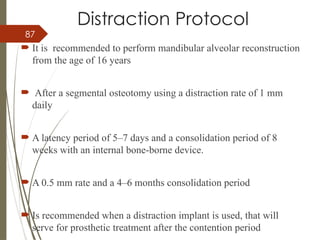 87
Distraction Protocol
 It is recommended to perform mandibular alveolar reconstruction
from the age of 16 years
 After a segmental osteotomy using a distraction rate of 1 mm
daily
 A latency period of 5–7 days and a consolidation period of 8
weeks with an internal bone-borne device.
 A 0.5 mm rate and a 4–6 months consolidation period
 Is recommended when a distraction implant is used, that will
serve for prosthetic treatment after the contention period
 