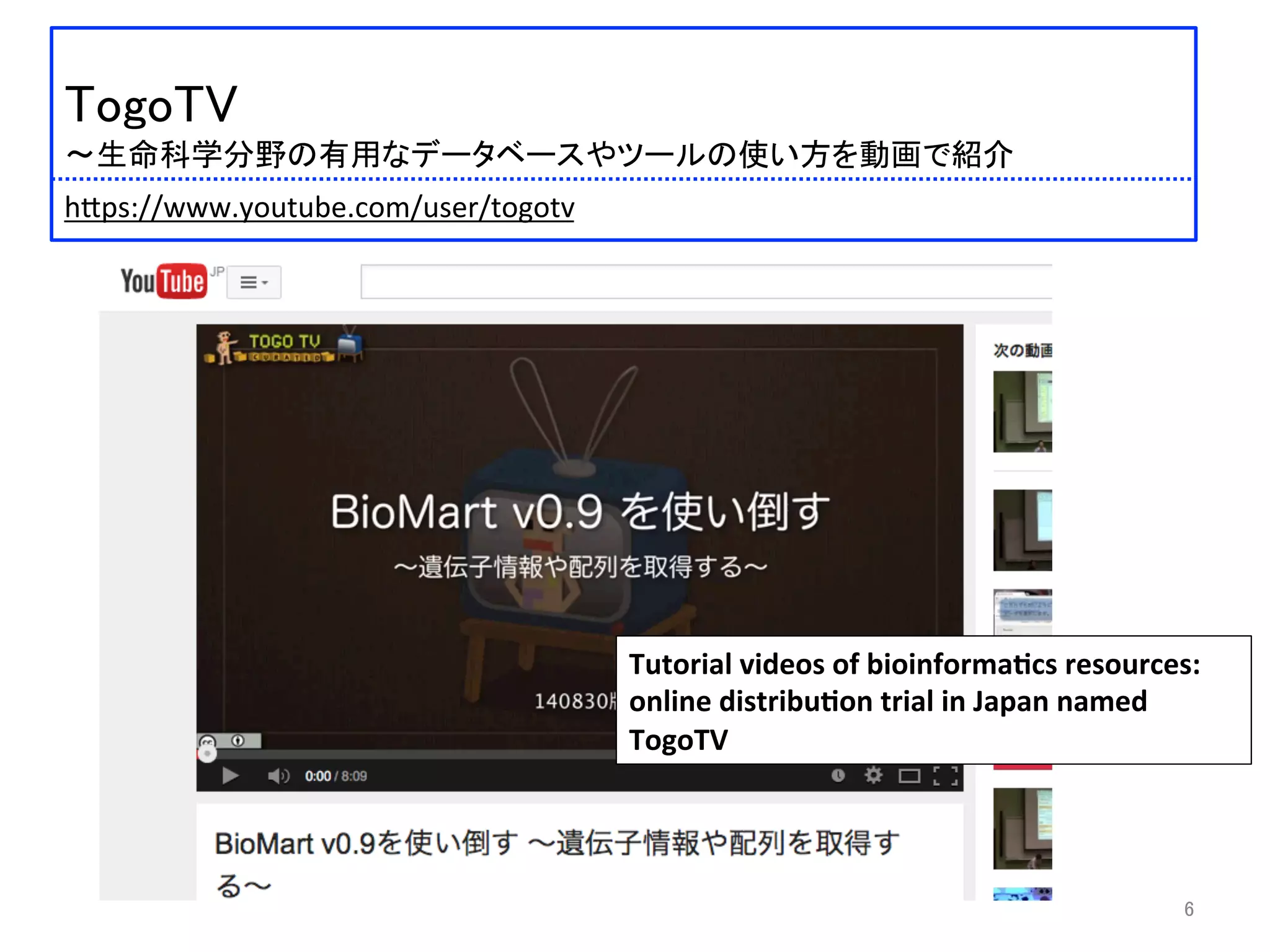  	
 
TogoTV	
 
〜生命科学分野の有用なデータベースやツールの使い方を動画で紹介	
 
	
 
 	
 h:ps://www.youtube.com/user/togotv	
 
Tutorial	
  videos	
  of	
  bioinforma2cs	
  resources:	
  
online	
  distribu2on	
  trial	
  in	
  Japan	
  named	
  
TogoTV	
6	
 