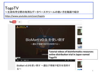  	
 
TogoTV	
 
〜生命科学分野の有用なデータベースやツールの使い方を動画で紹介	
 
	
 
 	
 h:ps://www.youtube.com/user/togotv	
 
Tutorial	
  videos	
  of	
  bioinforma2cs	
  resources:	
  
online	
  distribu2on	
  trial	
  in	
  Japan	
  named	
  
TogoTV	
6	
 