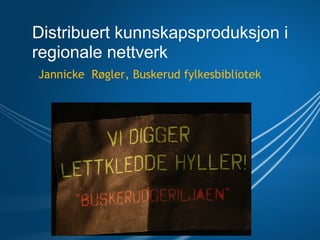 Distribuert kunnskapsproduksjon i
regionale nettverk
Jannicke  Røgler, Buskerud fylkesbibliotek
 