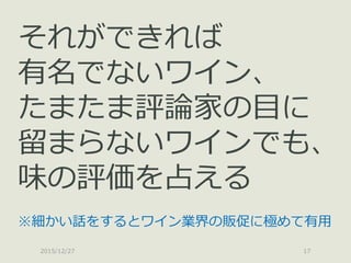 2015/12/27 17
それができれば
有名でないワイン、
たまたま評論家の目に
留まらないワインでも、
味の評価を占える
※細かい話をするとワイン業界の販促に極めて有用
 