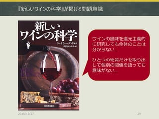 『新しいワインの科学』が掲げる問題意識
2015/12/27 29
ワインの風味を還元主義的
に研究しても全体のことは
分からない…
ひとつの物質だけを取り出
して個別の閾値を語っても
意味がない…
 