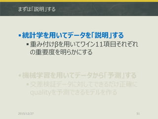 まずは「説明」する
統計学を用いてデータを「説明」する
重み付けβを用いてワイン11項目それぞれ
の重要度を明らかにする
機械学習を用いてデータから「予測」する
交差検証データに対してできるだけ正確に
qualityを予測できるモデルを作る
2015/12/27 51
 