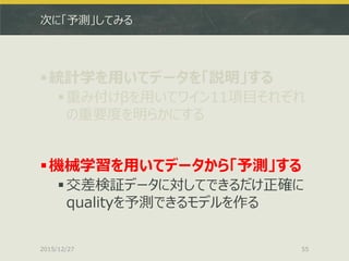 次に「予測」してみる
統計学を用いてデータを「説明」する
重み付けβを用いてワイン11項目それぞれ
の重要度を明らかにする
機械学習を用いてデータから「予測」する
交差検証データに対してできるだけ正確に
qualityを予測できるモデルを作る
2015/12/27 55
 