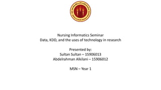 Nursing Informatics Seminar
Data, KDD, and the uses of technology in research
Presented by:
Sultan Sultan – 15906013
Abdelrahman Alkilani – 15906012
MSN – Year 1
 