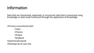 Information
Data that are interpreted, organized, or structured; data that is processed using
knowledge or data made functional through the application of knowledge
•Primary concentered with:
–Input
–Process
–Output
–feedback
•Systemically based
•Develops by its own law
 