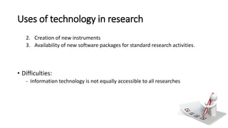 Uses of technology in research
2. Creation of new instruments
3. Availability of new software packages for standard research activities.
• Difficulties:
- Information technology is not equally accessible to all researches
 