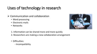 Uses of technology in research
 Communication and collaboration
• Word processing
• Electronic mails
• Networks
1. Information can be shared more and more quickly
2. Researchers are making a new collaboration arrangement
• Difficulties:
- Incompatibility
 