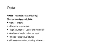Data
•Data - Raw fact; lacks meaning.
There many types of data:
• Alpha – letters
• –Numeric – numbers
• –Alphanumeric – Letter and numbers
• –Audio – sounds, noise, or tone
• –Image – graphic, pictures
• –Video –animation, moving pictures
 