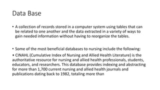 Data Base
• A collection of records stored in a computer system using tables that can
be related to one another and the data extracted in a variety of ways to
gain needed information without having to reorganize the tables.
• Some of the most beneficial databases to nursing include the following:
• CINAHL (Cumulative Index of Nursing and Allied Health Literature) is the
authoritative resource for nursing and allied health professionals, students,
educators, and researchers. This database provides indexing and abstracting
for more than 1,700 current nursing and allied health journals and
publications dating back to 1982, totaling more than
 