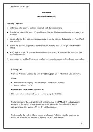 Foundation Law 2013/14
Seminar 16
Introduction to Equity
Reading List:
Glanville Williams: Learning the Law, 15th
edition, pages 21-24 (“Common Law & Equity”)
Cases:
• Central London Property Trust Ltd v High Trees House Ltd (1947)
• Combe v Combe (1951)
Consolidation Questions for Seminar 16:
1. Phil enters into a contract with Liz to build her garage for £10,000.
Under the terms of the contract, the work will be finished by 31st
March 2013. Furthermore,
the terms of the contract expressly state that unless affected by frustration, if the work is
delayed for any other reason, £100 per day will be deducted.
Unfortunately, the work is delayed by two days because Phil takes extended lunch and tea
breaks and as a result, he is unable to complete the work as scheduled.
1
Learning Outcomes:
 Understand what equity is and how it interacts with the common law;
 Describe and explain the nature of equitable remedies and the circumstances under which they can
be sought;
 Explain what the doctrine of promissory estoppel is and the principle that estoppel is a “shield and
not a sword”;
 Outline the facts and judgement of Central London Property Trust Ltd v High Trees House Ltd
(1947);
 Apply legal principles to given facts and demonstrate criticality & analysis when answering fact
based questions; and
 Analyse case law and be able to apply case law in a persuasive manner to hypothetical case studies.
 