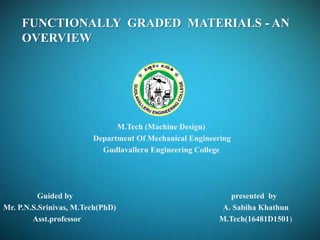 M.Tech (Machine Design)
Department Of Mechanical Engineering
Gudlavalleru Engineering College
Guided by presented by
Mr. P.N.S.Srinivas, M.Tech(PhD) A. Sabiha Khathun
Asst.professor M.Tech(16481D1501)
FUNCTIONALLY GRADED MATERIALS - AN
OVERVIEW
 