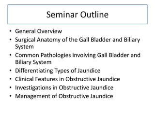 Seminar Outline
• General Overview
• Surgical Anatomy of the Gall Bladder and Biliary
System
• Common Pathologies involving Gall Bladder and
Biliary System
• Differentiating Types of Jaundice
• Clinical Features in Obstructive Jaundice
• Investigations in Obstructive Jaundice
• Management of Obstructive Jaundice
 
