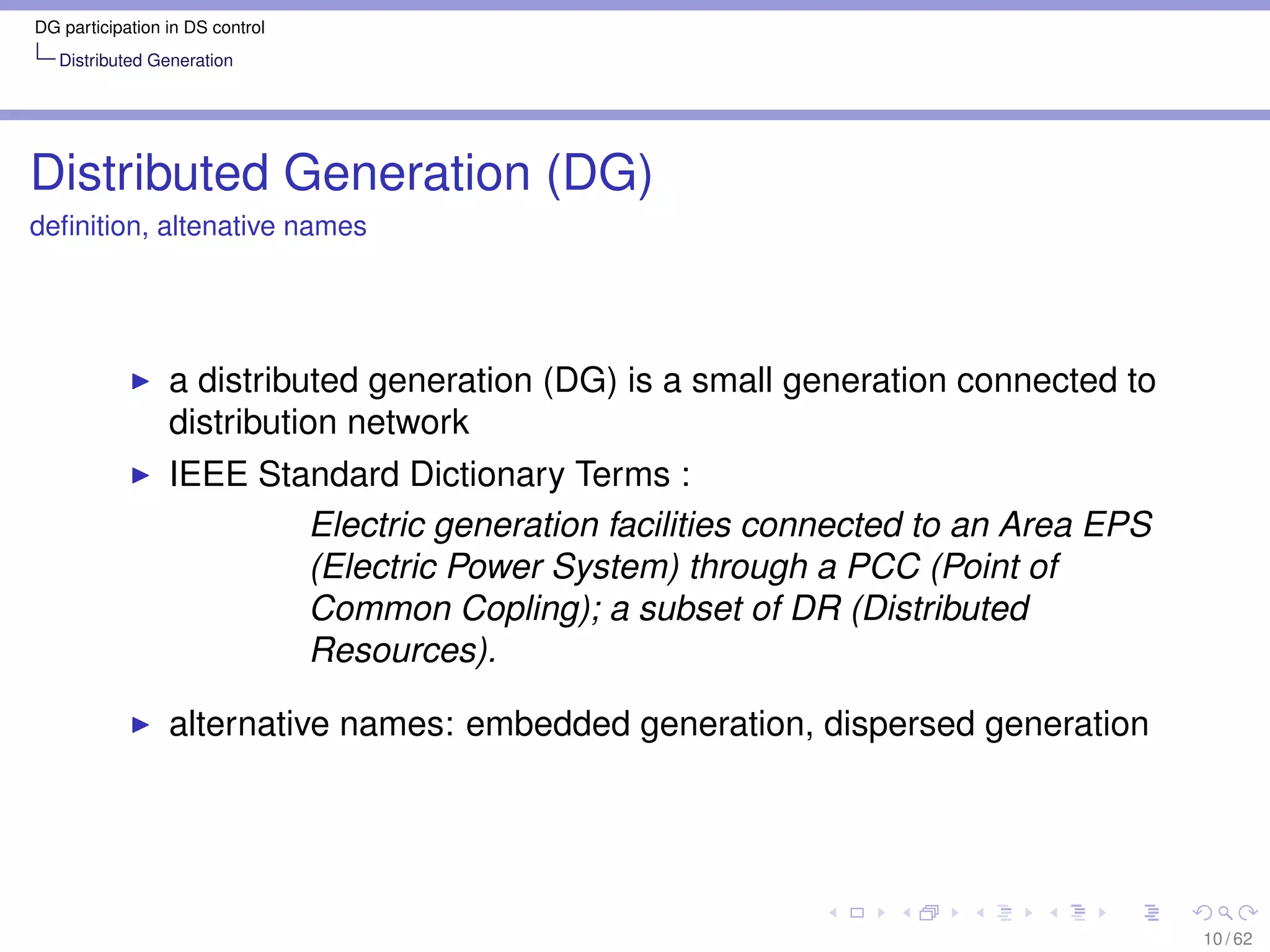 DG participation in DS control
   Distributed Generation




Distributed Generation (DG)
deﬁnition, altenative names




                 a distributed generation (DG) is a small generation connected to
                 distribution network
                 IEEE Standard Dictionary Terms :
                         Electric generation facilities connected to an Area EPS
                         (Electric Power System) through a PCC (Point of
                         Common Copling); a subset of DR (Distributed
                         Resources).

                 alternative names: embedded generation, dispersed generation




                                                                                    10 / 62
 