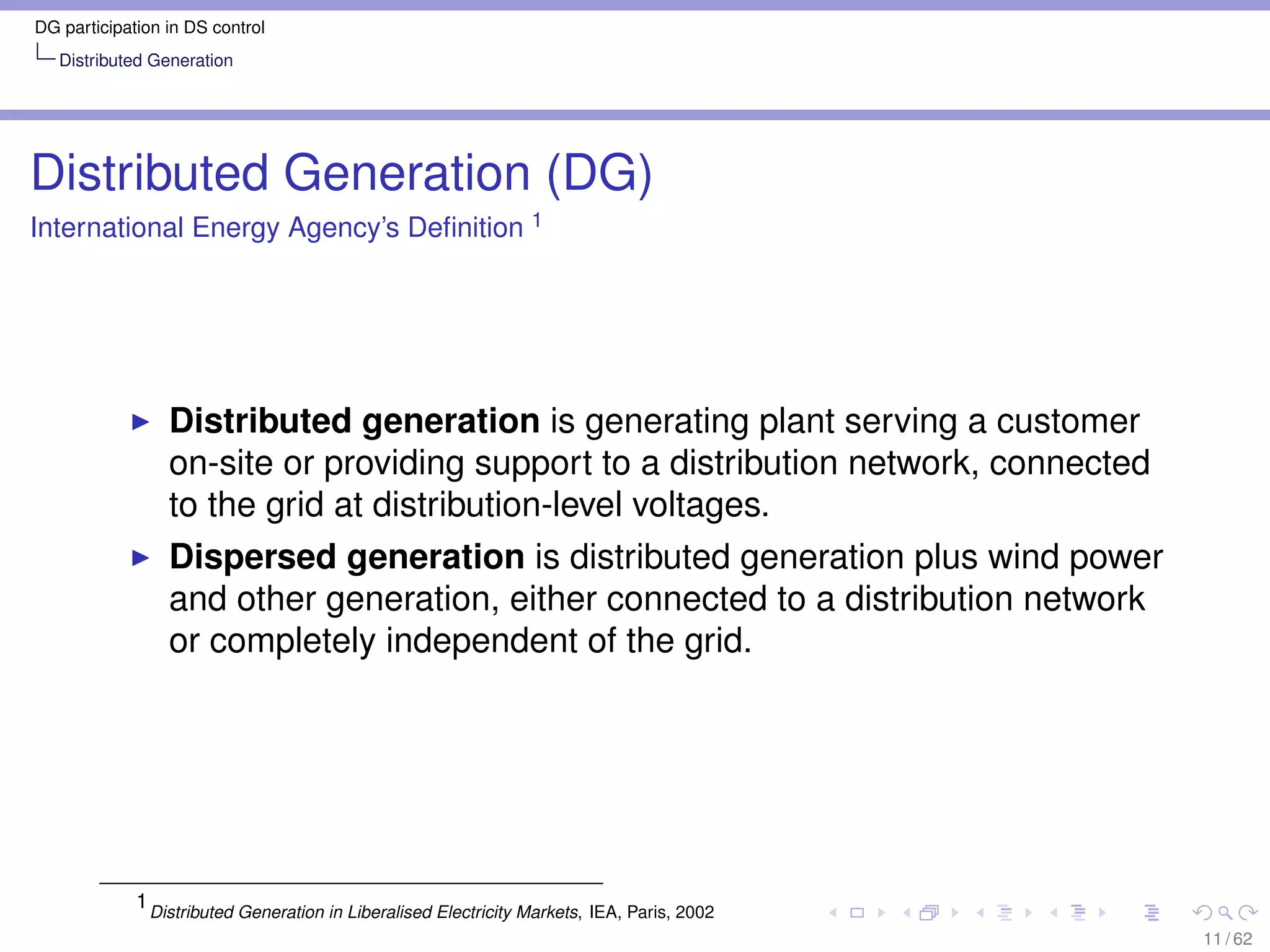 DG participation in DS control
   Distributed Generation




Distributed Generation (DG)
International Energy Agency’s Deﬁnition 1




                 Distributed generation is generating plant serving a customer
                 on-site or providing support to a distribution network, connected
                 to the grid at distribution-level voltages.
                 Dispersed generation is distributed generation plus wind power
                 and other generation, either connected to a distribution network
                 or completely independent of the grid.




             1 Distributed Generation in Liberalised Electricity Markets, IEA, Paris, 2002
                                                                                             11 / 62
 
