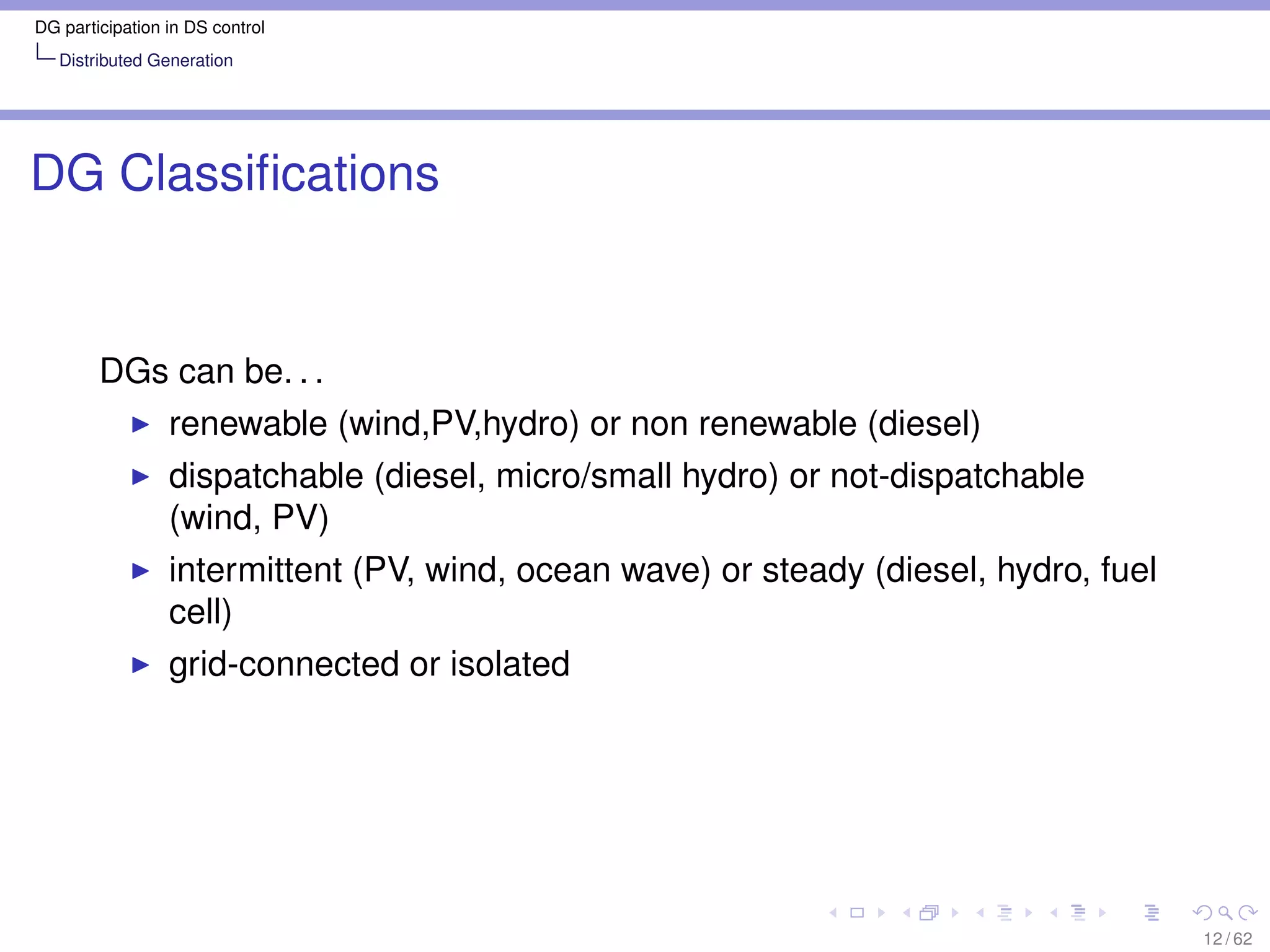 DG participation in DS control
   Distributed Generation




DG Classiﬁcations


        DGs can be. . .
                 renewable (wind,PV,hydro) or non renewable (diesel)
                 dispatchable (diesel, micro/small hydro) or not-dispatchable
                 (wind, PV)
                 intermittent (PV, wind, ocean wave) or steady (diesel, hydro, fuel
                 cell)
                 grid-connected or isolated




                                                                                      12 / 62
 