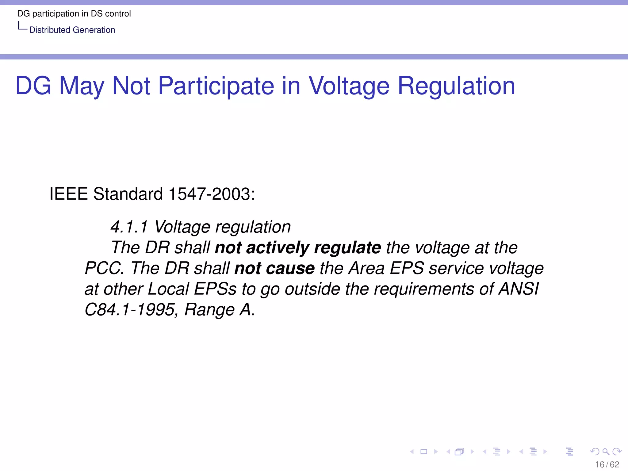 DG participation in DS control
   Distributed Generation




DG May Not Participate in Voltage Regulation



        IEEE Standard 1547-2003:
                     4.1.1 Voltage regulation
                     The DR shall not actively regulate the voltage at the
                 PCC. The DR shall not cause the Area EPS service voltage
                 at other Local EPSs to go outside the requirements of ANSI
                 C84.1-1995, Range A.




                                                                              16 / 62
 