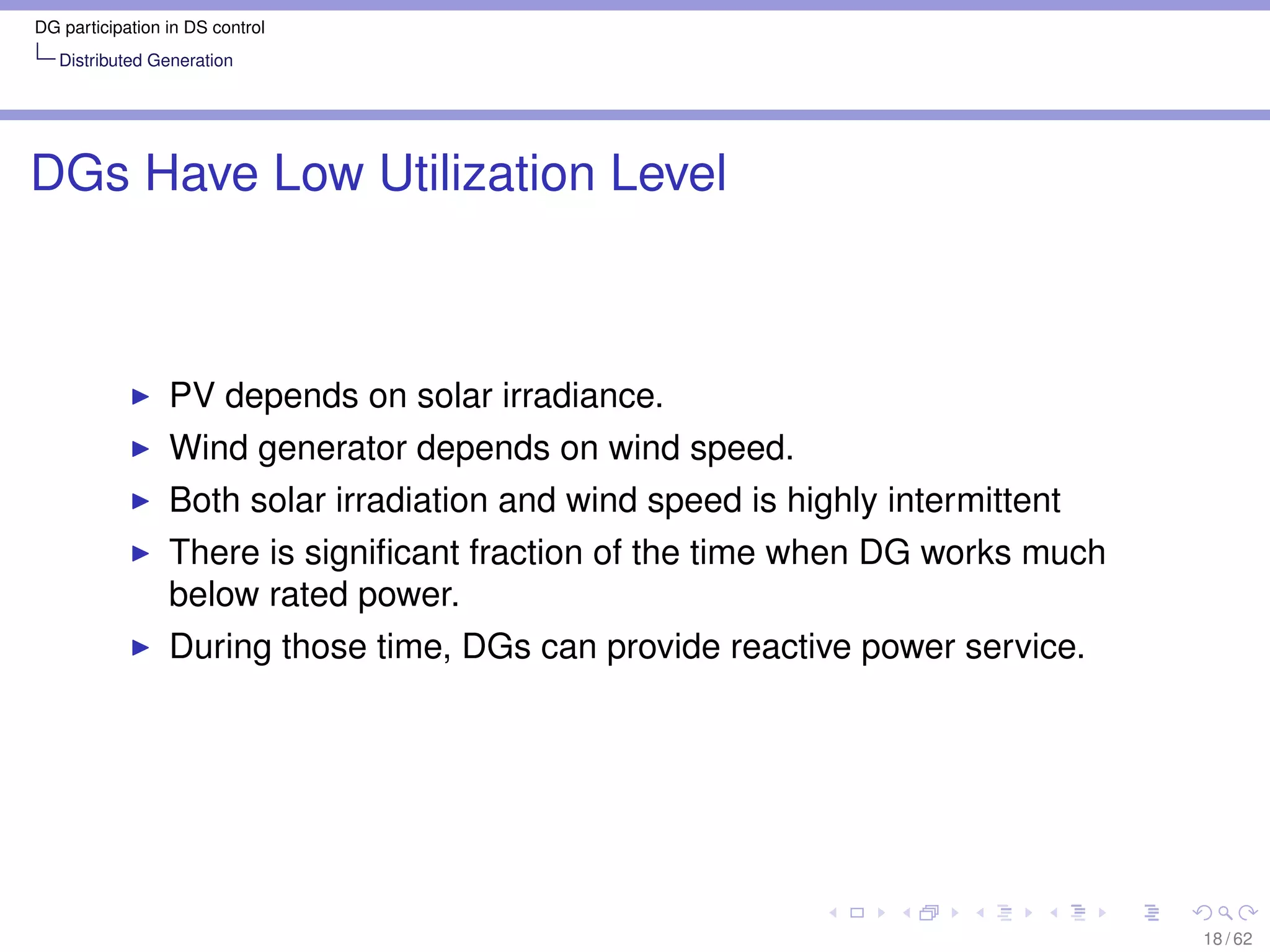 DG participation in DS control
   Distributed Generation




DGs Have Low Utilization Level



                 PV depends on solar irradiance.
                 Wind generator depends on wind speed.
                 Both solar irradiation and wind speed is highly intermittent
                 There is signiﬁcant fraction of the time when DG works much
                 below rated power.
                 During those time, DGs can provide reactive power service.




                                                                                18 / 62
 