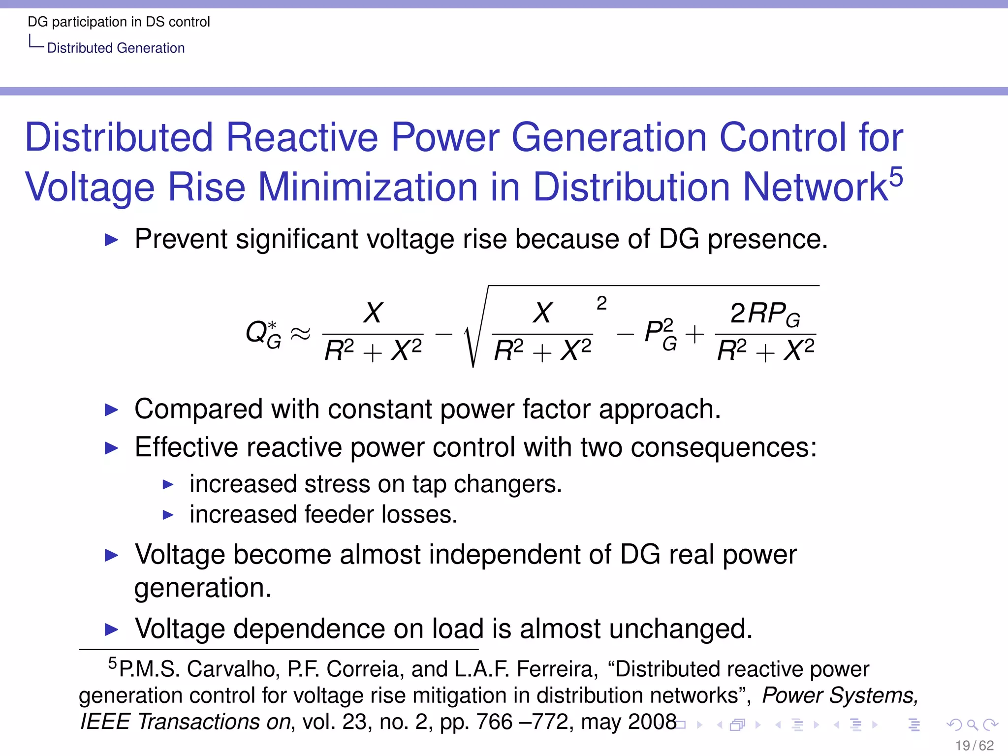 DG participation in DS control
   Distributed Generation




Distributed Reactive Power Generation Control for
Voltage Rise Minimization in Distribution Network5
                 Prevent signiﬁcant voltage rise because of DG presence.

                                                               2
                                  ∗        X             X          2   2RPG
                                 QG ≈            −               − PG + 2
                                        R2 + X 2      R2 + X 2         R + X2

                 Compared with constant power factor approach.
                 Effective reactive power control with two consequences:
                            increased stress on tap changers.
                            increased feeder losses.
                 Voltage become almost independent of DG real power
                 generation.
                 Voltage dependence on load is almost unchanged.
           5 P.M.S. Carvalho, P.F. Correia, and L.A.F. Ferreira, “Distributed reactive power

        generation control for voltage rise mitigation in distribution networks”, Power Systems,
        IEEE Transactions on, vol. 23, no. 2, pp. 766 –772, may 2008
                                                                                                   19 / 62
 