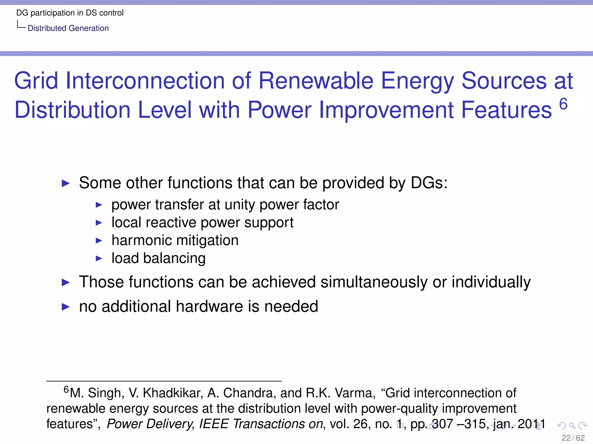 DG participation in DS control
   Distributed Generation




Grid Interconnection of Renewable Energy Sources at
Distribution Level with Power Improvement Features 6


                 Some other functions that can be provided by DGs:
                            power transfer at unity power factor
                            local reactive power support
                            harmonic mitigation
                            load balancing
                 Those functions can be achieved simultaneously or individually
                 no additional hardware is needed



           6 M. Singh, V. Khadkikar, A. Chandra, and R.K. Varma, “Grid interconnection of

        renewable energy sources at the distribution level with power-quality improvement
        features”, Power Delivery, IEEE Transactions on, vol. 26, no. 1, pp. 307 –315, jan. 2011
                                                                                                   22 / 62
 