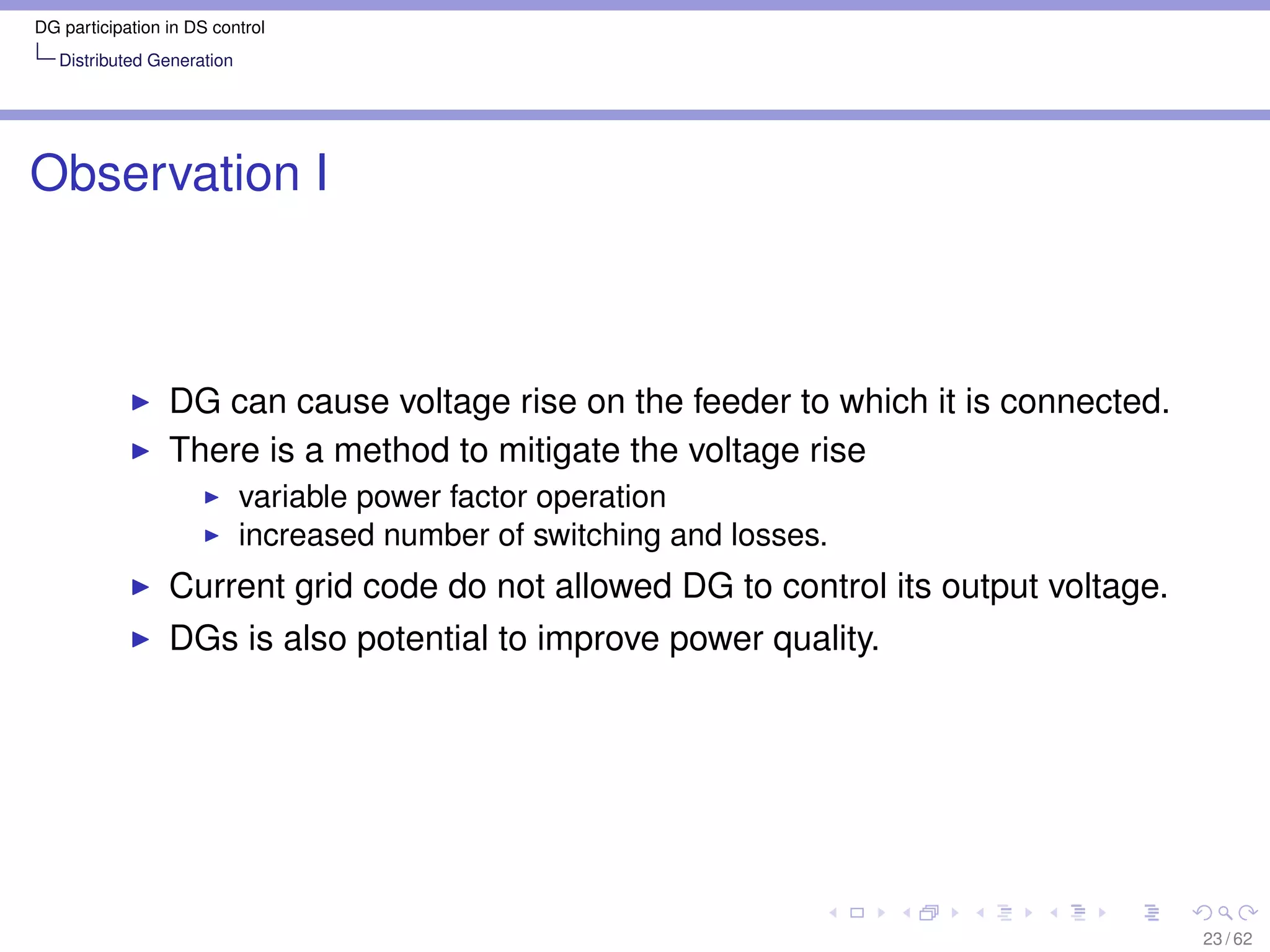 DG participation in DS control
   Distributed Generation




Observation I



                 DG can cause voltage rise on the feeder to which it is connected.
                 There is a method to mitigate the voltage rise
                            variable power factor operation
                            increased number of switching and losses.
                 Current grid code do not allowed DG to control its output voltage.
                 DGs is also potential to improve power quality.




                                                                                      23 / 62
 