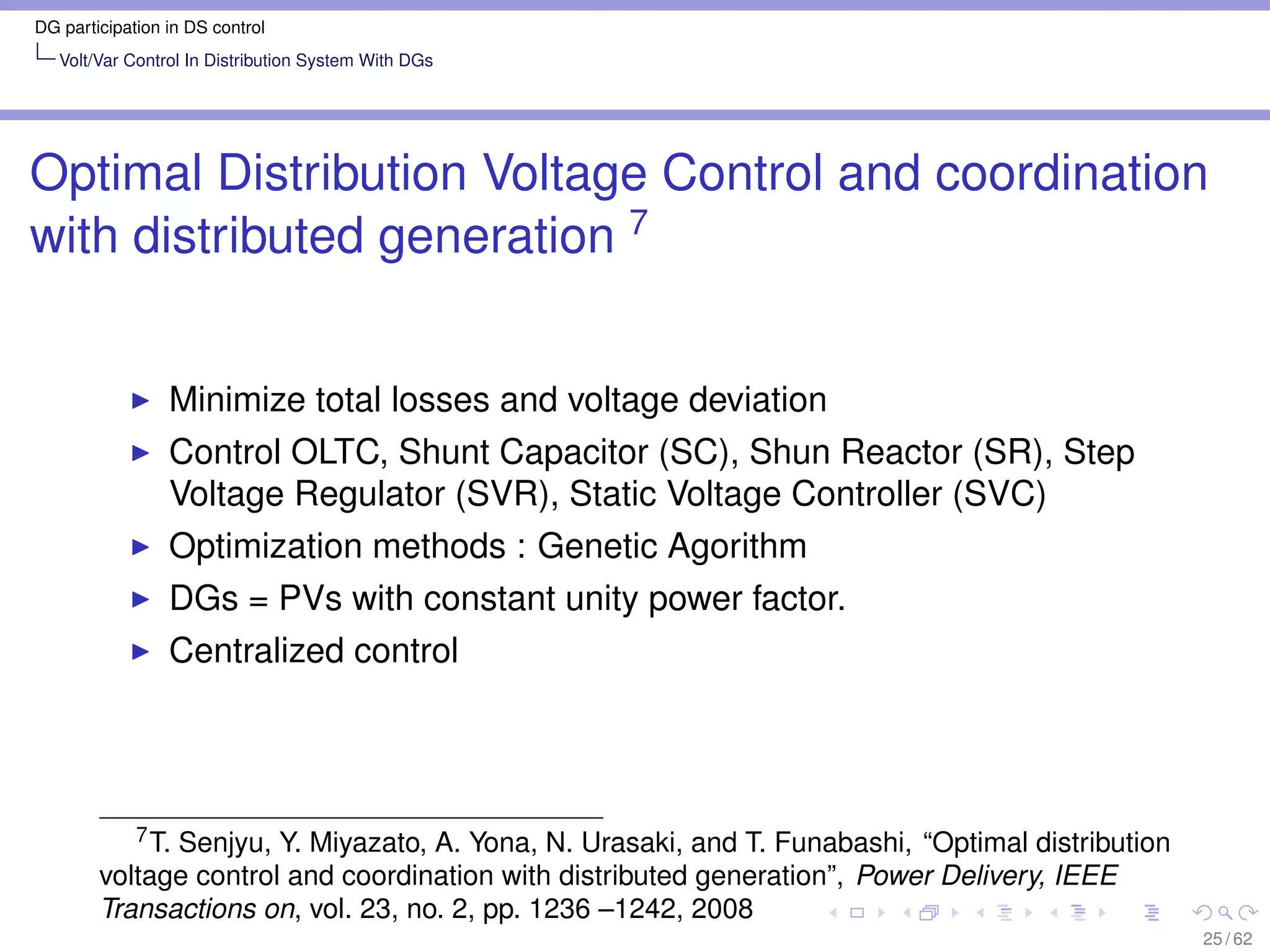 DG participation in DS control
   Volt/Var Control In Distribution System With DGs




Optimal Distribution Voltage Control and coordination
with distributed generation 7


                 Minimize total losses and voltage deviation
                 Control OLTC, Shunt Capacitor (SC), Shun Reactor (SR), Step
                 Voltage Regulator (SVR), Static Voltage Controller (SVC)
                 Optimization methods : Genetic Agorithm
                 DGs = PVs with constant unity power factor.
                 Centralized control




           7 T. Senjyu, Y. Miyazato, A. Yona, N. Urasaki, and T. Funabashi, “Optimal distribution

        voltage control and coordination with distributed generation”, Power Delivery, IEEE
        Transactions on, vol. 23, no. 2, pp. 1236 –1242, 2008
                                                                                                    25 / 62
 