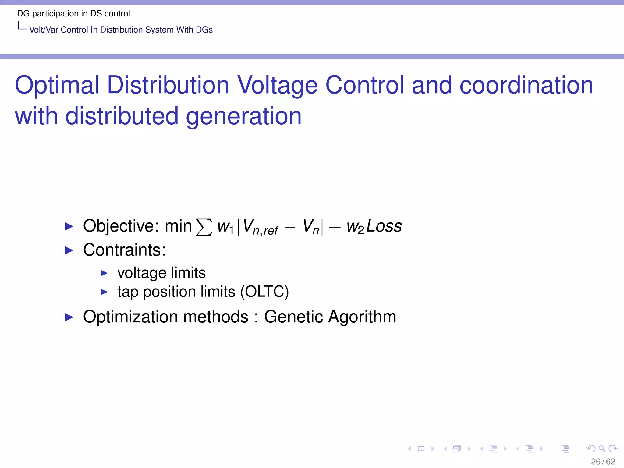 DG participation in DS control
   Volt/Var Control In Distribution System With DGs




Optimal Distribution Voltage Control and coordination
with distributed generation



                 Objective: min                       w1 |Vn,ref − Vn | + w2 Loss
                 Contraints:
                          voltage limits
                          tap position limits (OLTC)
                 Optimization methods : Genetic Agorithm




                                                                                    26 / 62
 