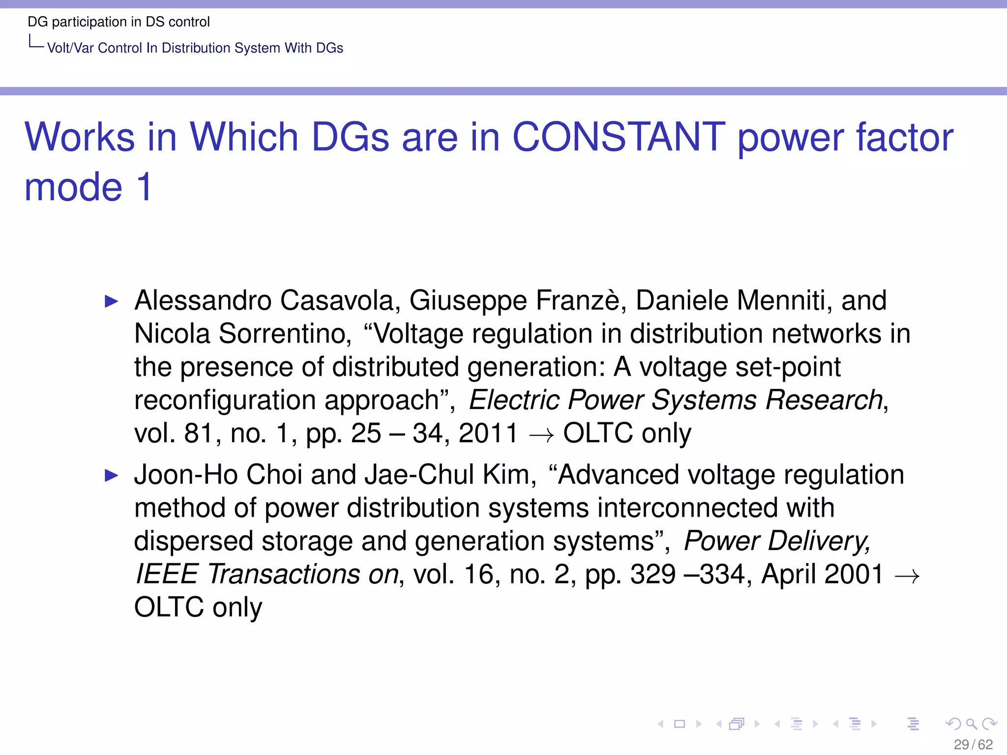DG participation in DS control
   Volt/Var Control In Distribution System With DGs




Works in Which DGs are in CONSTANT power factor
mode 1

                 Alessandro Casavola, Giuseppe Franzè, Daniele Menniti, and
                 Nicola Sorrentino, “Voltage regulation in distribution networks in
                 the presence of distributed generation: A voltage set-point
                 reconﬁguration approach”, Electric Power Systems Research,
                 vol. 81, no. 1, pp. 25 – 34, 2011 → OLTC only
                 Joon-Ho Choi and Jae-Chul Kim, “Advanced voltage regulation
                 method of power distribution systems interconnected with
                 dispersed storage and generation systems”, Power Delivery,
                 IEEE Transactions on, vol. 16, no. 2, pp. 329 –334, April 2001 →
                 OLTC only



                                                                                      29 / 62
 