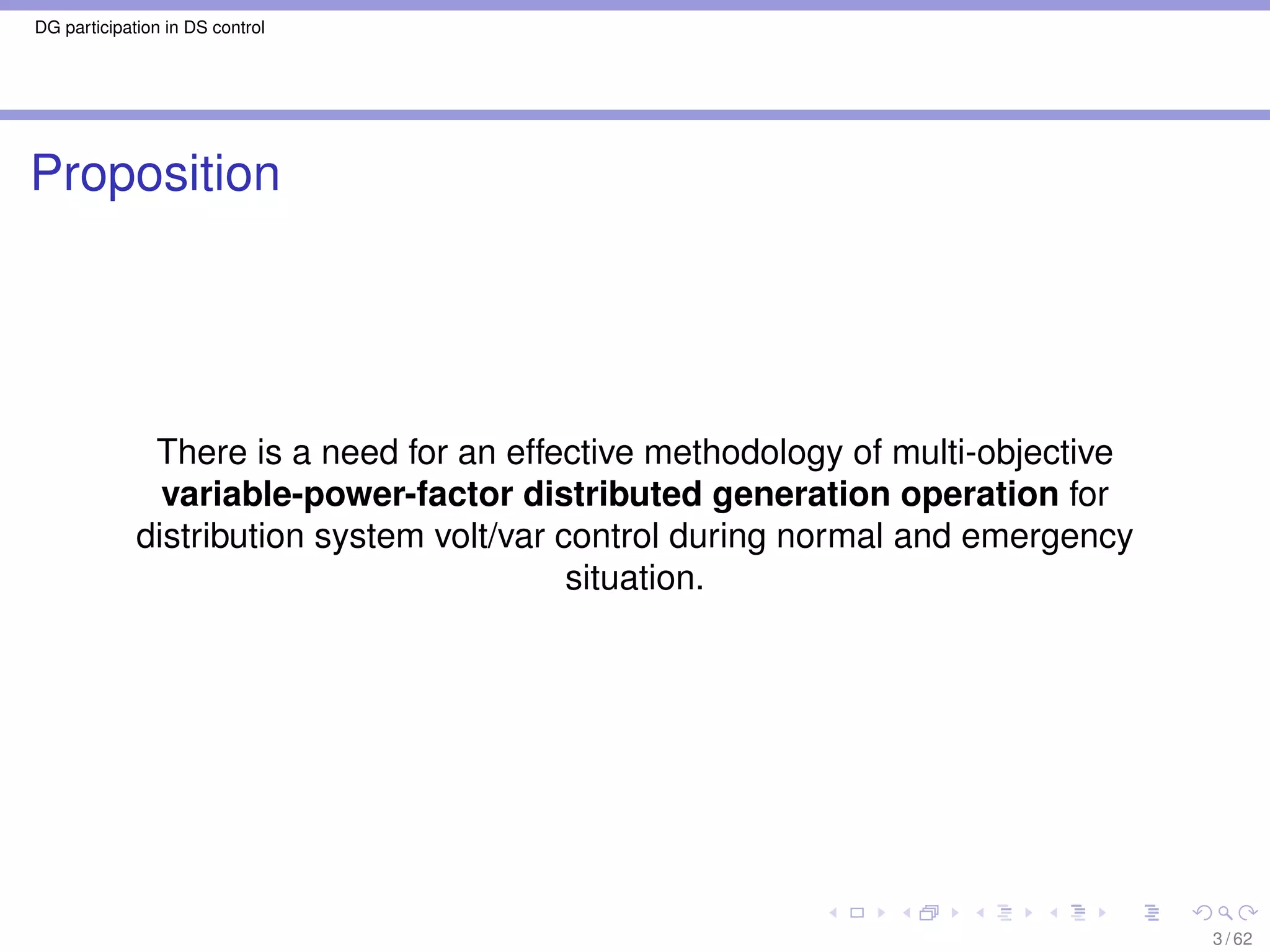 DG participation in DS control




Proposition




              There is a need for an effective methodology of multi-objective
               variable-power-factor distributed generation operation for
             distribution system volt/var control during normal and emergency
                                           situation.




                                                                                3 / 62
 