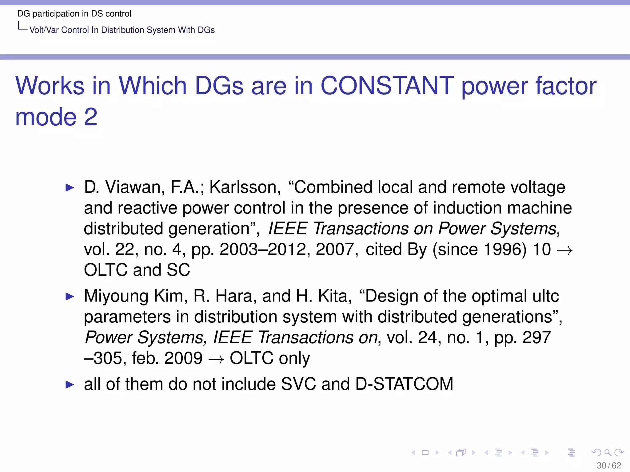 DG participation in DS control
   Volt/Var Control In Distribution System With DGs




Works in Which DGs are in CONSTANT power factor
mode 2

                 D. Viawan, F.A.; Karlsson, “Combined local and remote voltage
                 and reactive power control in the presence of induction machine
                 distributed generation”, IEEE Transactions on Power Systems,
                 vol. 22, no. 4, pp. 2003–2012, 2007, cited By (since 1996) 10 →
                 OLTC and SC
                 Miyoung Kim, R. Hara, and H. Kita, “Design of the optimal ultc
                 parameters in distribution system with distributed generations”,
                 Power Systems, IEEE Transactions on, vol. 24, no. 1, pp. 297
                 –305, feb. 2009 → OLTC only
                 all of them do not include SVC and D-STATCOM



                                                                                    30 / 62
 