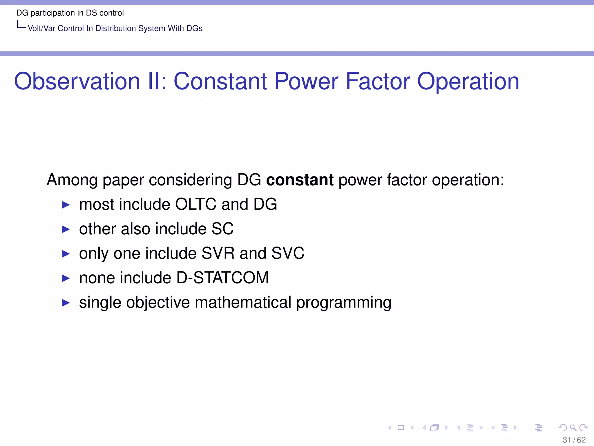 DG participation in DS control
   Volt/Var Control In Distribution System With DGs




Observation II: Constant Power Factor Operation



        Among paper considering DG constant power factor operation:
                 most include OLTC and DG
                 other also include SC
                 only one include SVR and SVC
                 none include D-STATCOM
                 single objective mathematical programming




                                                                      31 / 62
 