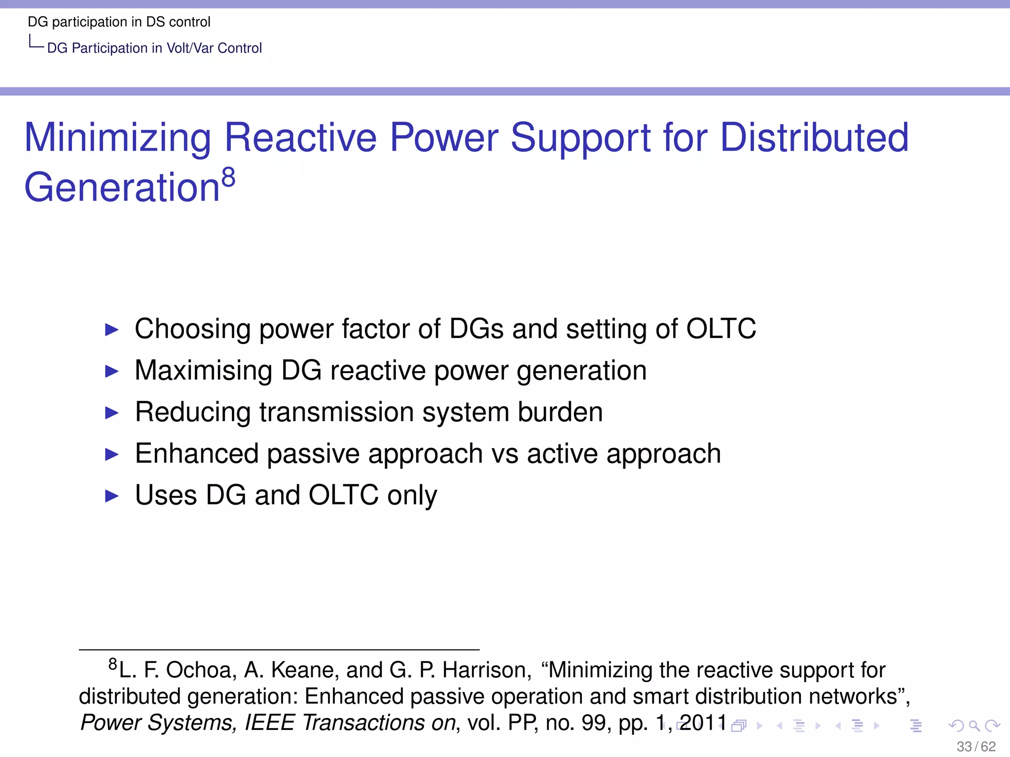 DG participation in DS control
   DG Participation in Volt/Var Control




Minimizing Reactive Power Support for Distributed
Generation8


                 Choosing power factor of DGs and setting of OLTC
                 Maximising DG reactive power generation
                 Reducing transmission system burden
                 Enhanced passive approach vs active approach
                 Uses DG and OLTC only




           8 L. F. Ochoa, A. Keane, and G. P. Harrison, “Minimizing the reactive support for

        distributed generation: Enhanced passive operation and smart distribution networks”,
        Power Systems, IEEE Transactions on, vol. PP, no. 99, pp. 1, 2011
                                                                                               33 / 62
 