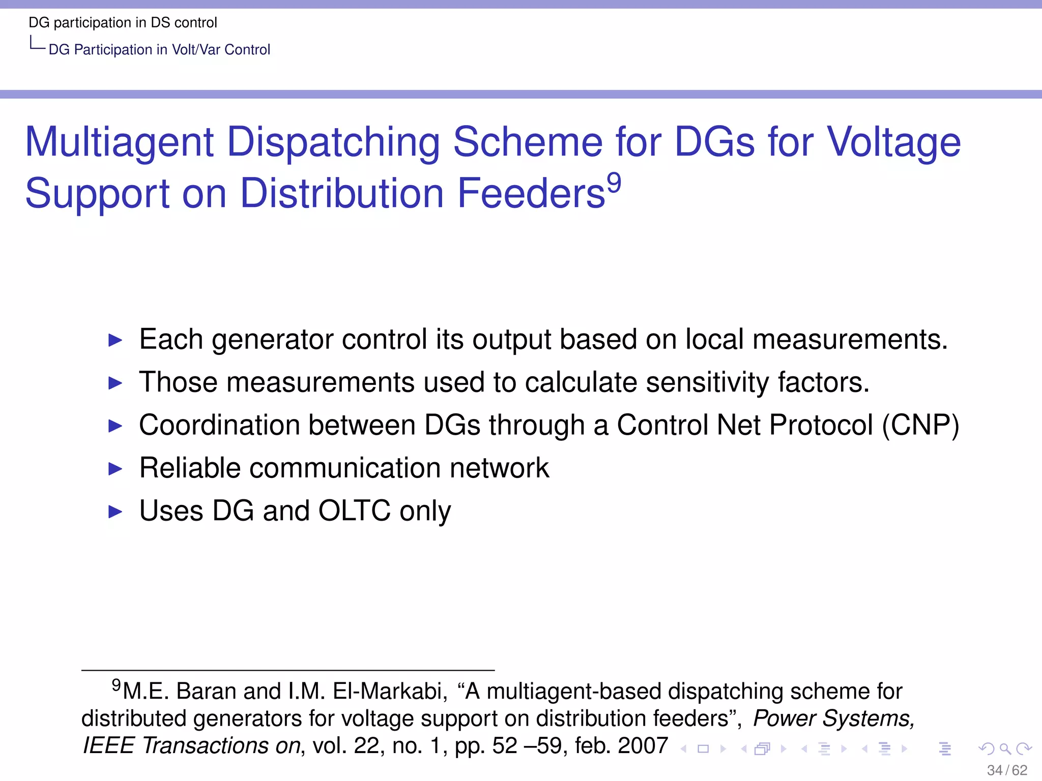 DG participation in DS control
   DG Participation in Volt/Var Control




Multiagent Dispatching Scheme for DGs for Voltage
Support on Distribution Feeders9


                 Each generator control its output based on local measurements.
                 Those measurements used to calculate sensitivity factors.
                 Coordination between DGs through a Control Net Protocol (CNP)
                 Reliable communication network
                 Uses DG and OLTC only




           9 M.E. Baran and I.M. El-Markabi, “A multiagent-based dispatching scheme for

        distributed generators for voltage support on distribution feeders”, Power Systems,
        IEEE Transactions on, vol. 22, no. 1, pp. 52 –59, feb. 2007
                                                                                              34 / 62
 