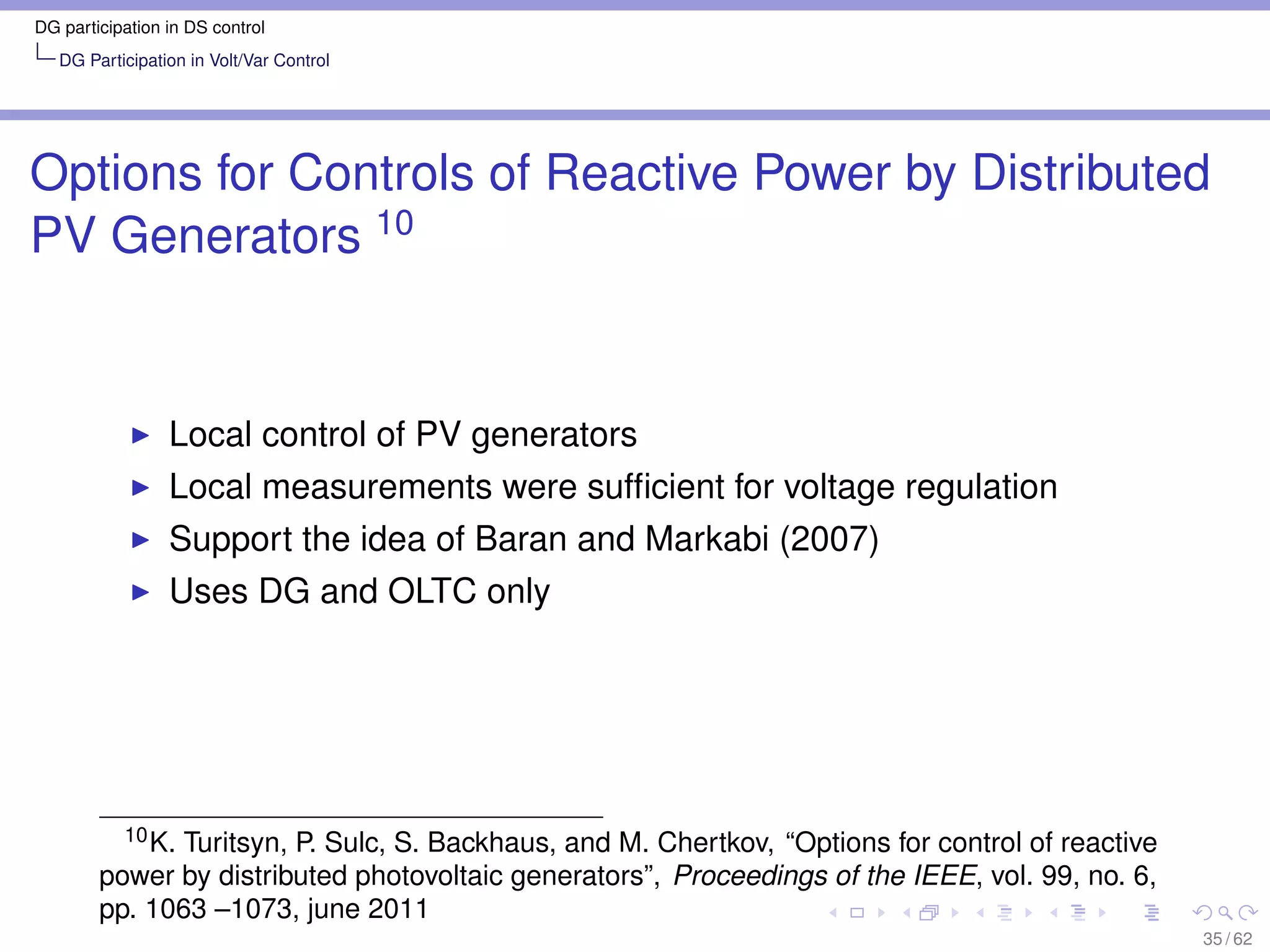 DG participation in DS control
   DG Participation in Volt/Var Control




Options for Controls of Reactive Power by Distributed
PV Generators 10


                 Local control of PV generators
                 Local measurements were sufﬁcient for voltage regulation
                 Support the idea of Baran and Markabi (2007)
                 Uses DG and OLTC only




          10 K. Turitsyn, P. Sulc, S. Backhaus, and M. Chertkov, “Options for control of reactive

        power by distributed photovoltaic generators”, Proceedings of the IEEE, vol. 99, no. 6,
        pp. 1063 –1073, june 2011
                                                                                                    35 / 62
 
