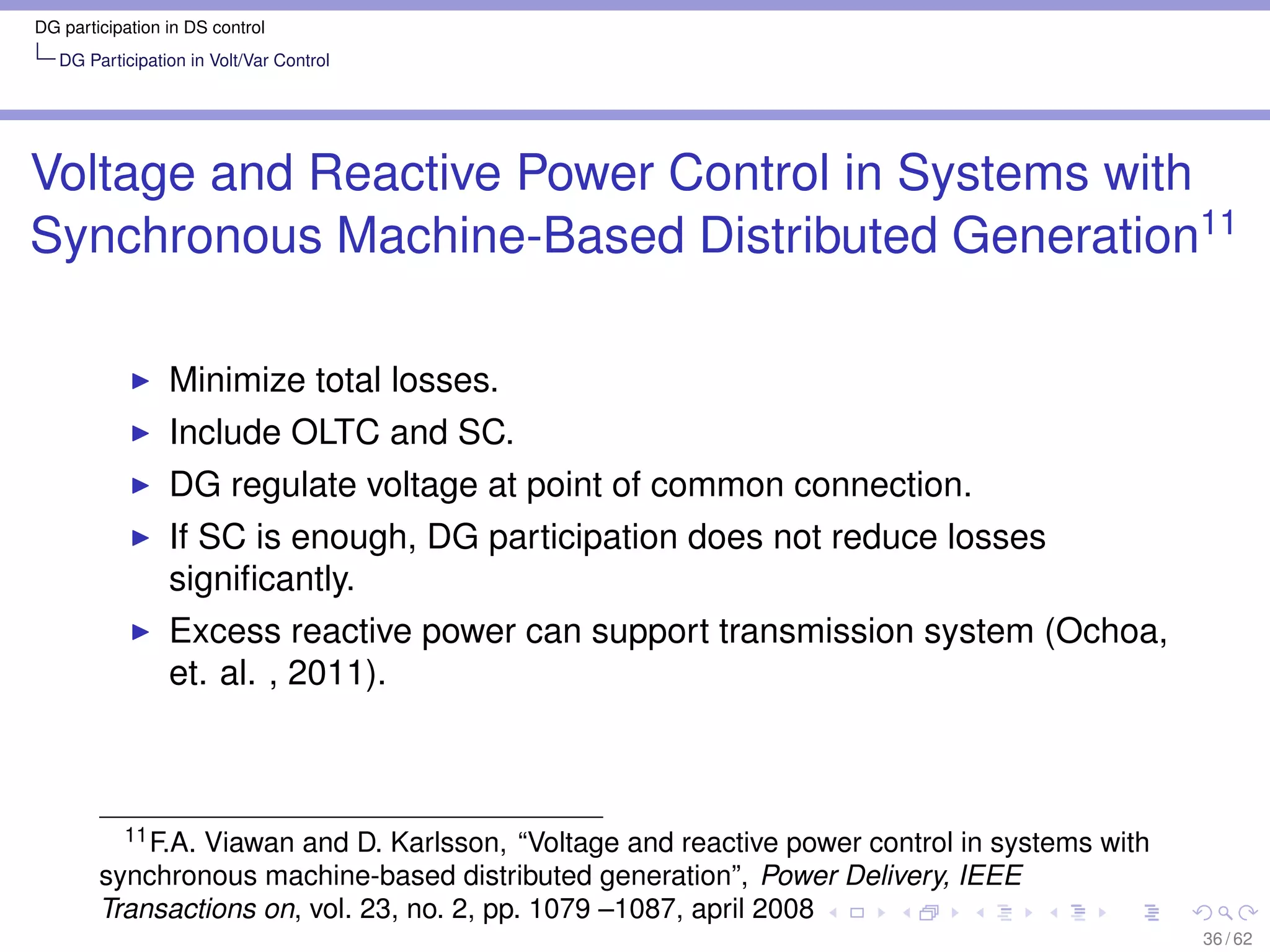 DG participation in DS control
   DG Participation in Volt/Var Control




Voltage and Reactive Power Control in Systems with
Synchronous Machine-Based Distributed Generation11

                 Minimize total losses.
                 Include OLTC and SC.
                 DG regulate voltage at point of common connection.
                 If SC is enough, DG participation does not reduce losses
                 signiﬁcantly.
                 Excess reactive power can support transmission system (Ochoa,
                 et. al. , 2011).



          11 F.A. Viawan and D. Karlsson, “Voltage and reactive power control in systems with

        synchronous machine-based distributed generation”, Power Delivery, IEEE
        Transactions on, vol. 23, no. 2, pp. 1079 –1087, april 2008
                                                                                                36 / 62
 