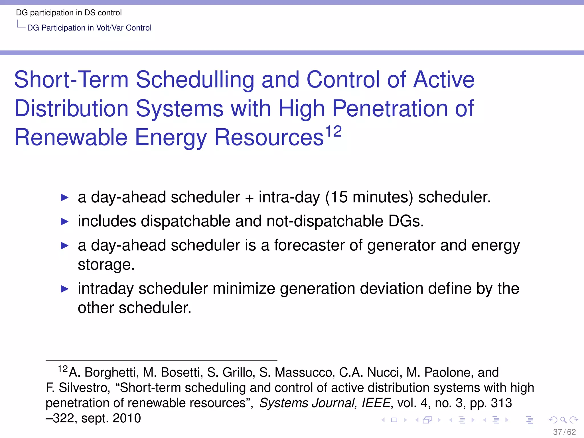 DG participation in DS control
   DG Participation in Volt/Var Control




Short-Term Schedulling and Control of Active
Distribution Systems with High Penetration of
Renewable Energy Resources12

                 a day-ahead scheduler + intra-day (15 minutes) scheduler.
                 includes dispatchable and not-dispatchable DGs.
                 a day-ahead scheduler is a forecaster of generator and energy
                 storage.
                 intraday scheduler minimize generation deviation deﬁne by the
                 other scheduler.


           12 A. Borghetti, M. Bosetti, S. Grillo, S. Massucco, C.A. Nucci, M. Paolone, and

        F. Silvestro, “Short-term scheduling and control of active distribution systems with high
        penetration of renewable resources”, Systems Journal, IEEE, vol. 4, no. 3, pp. 313
        –322, sept. 2010
                                                                                                    37 / 62
 