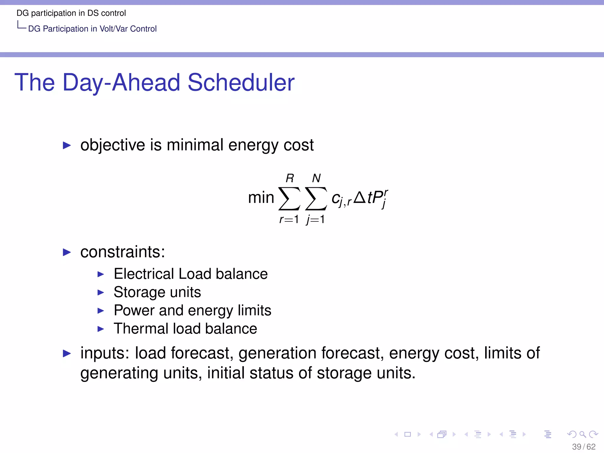 DG participation in DS control
   DG Participation in Volt/Var Control




The Day-Ahead Scheduler

                 objective is minimal energy cost
                                                     R   N
                                             min               cj,r ∆tPjr
                                                    r =1 j=1

                 constraints:
                          Electrical Load balance
                          Storage units
                          Power and energy limits
                          Thermal load balance
                 inputs: load forecast, generation forecast, energy cost, limits of
                 generating units, initial status of storage units.



                                                                                      39 / 62
 
