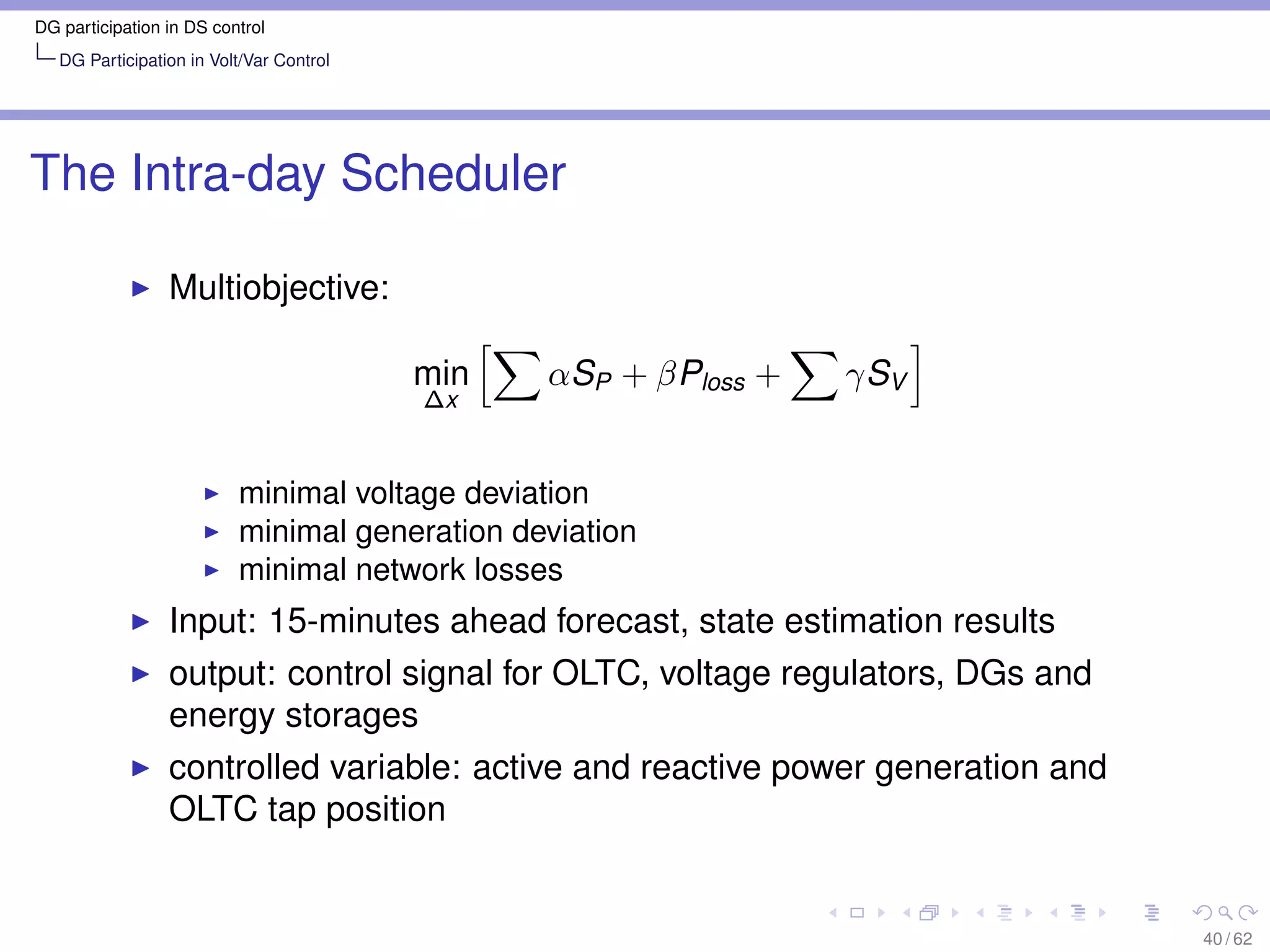 DG participation in DS control
   DG Participation in Volt/Var Control




The Intra-day Scheduler

                 Multiobjective:

                                          min   αSP + βPloss +   γSV
                                          ∆x


                          minimal voltage deviation
                          minimal generation deviation
                          minimal network losses
                 Input: 15-minutes ahead forecast, state estimation results
                 output: control signal for OLTC, voltage regulators, DGs and
                 energy storages
                 controlled variable: active and reactive power generation and
                 OLTC tap position


                                                                                 40 / 62
 