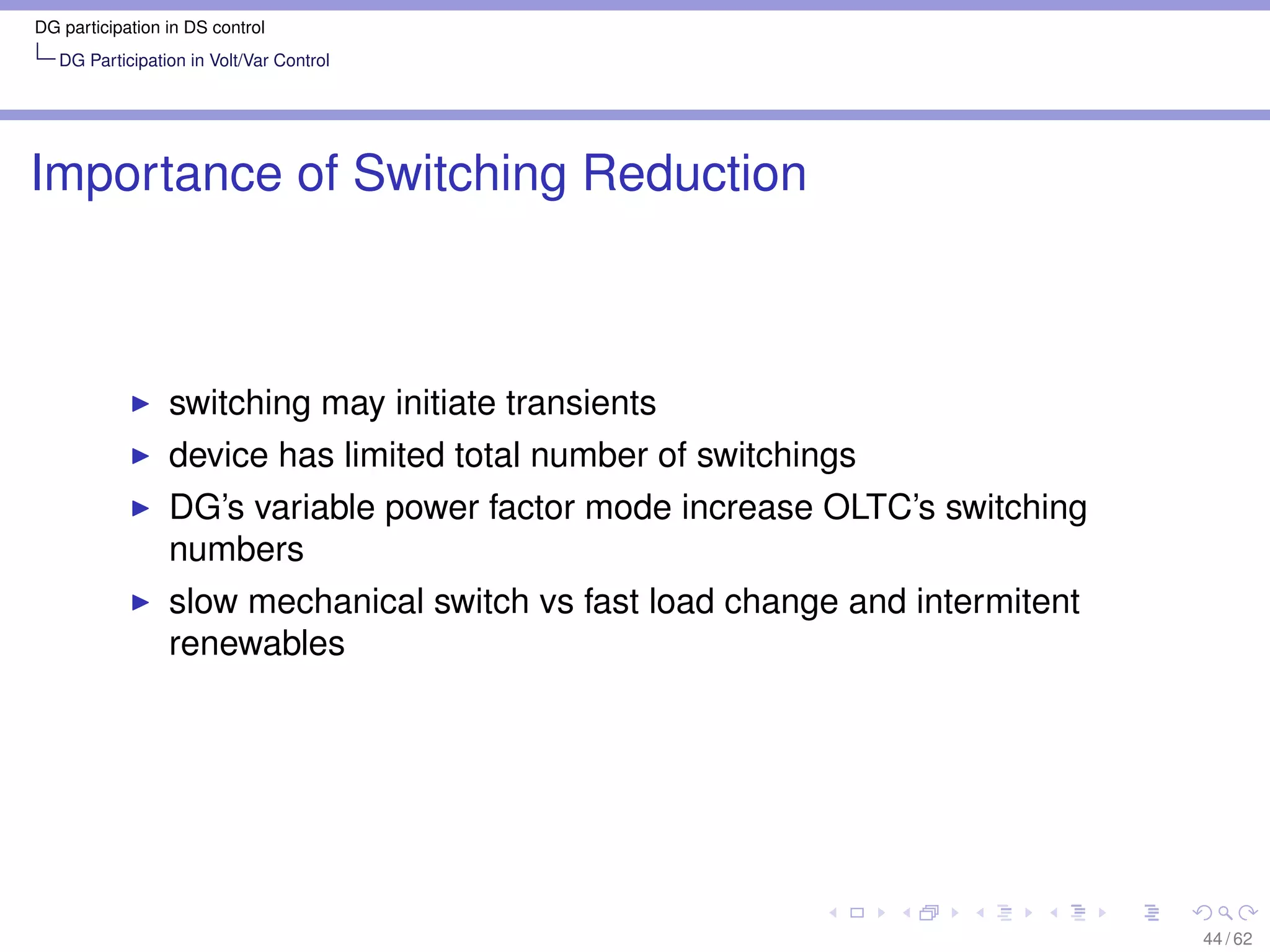 DG participation in DS control
   DG Participation in Volt/Var Control




Importance of Switching Reduction



                 switching may initiate transients
                 device has limited total number of switchings
                 DG’s variable power factor mode increase OLTC’s switching
                 numbers
                 slow mechanical switch vs fast load change and intermitent
                 renewables




                                                                              44 / 62
 