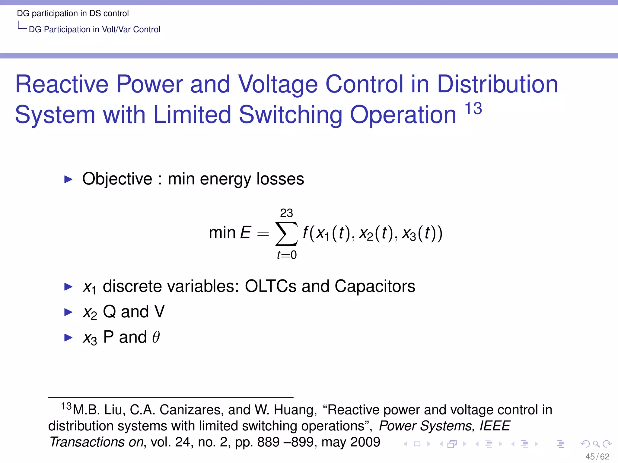 DG participation in DS control
   DG Participation in Volt/Var Control




Reactive Power and Voltage Control in Distribution
System with Limited Switching Operation 13

                 Objective : min energy losses
                                                    23
                                          min E =         f (x1 (t), x2 (t), x3 (t))
                                                    t=0

                 x1 discrete variables: OLTCs and Capacitors
                 x2 Q and V
                 x3 P and θ


          13 M.B. Liu, C.A. Canizares, and W. Huang, “Reactive power and voltage control in

        distribution systems with limited switching operations”, Power Systems, IEEE
        Transactions on, vol. 24, no. 2, pp. 889 –899, may 2009
                                                                                              45 / 62
 