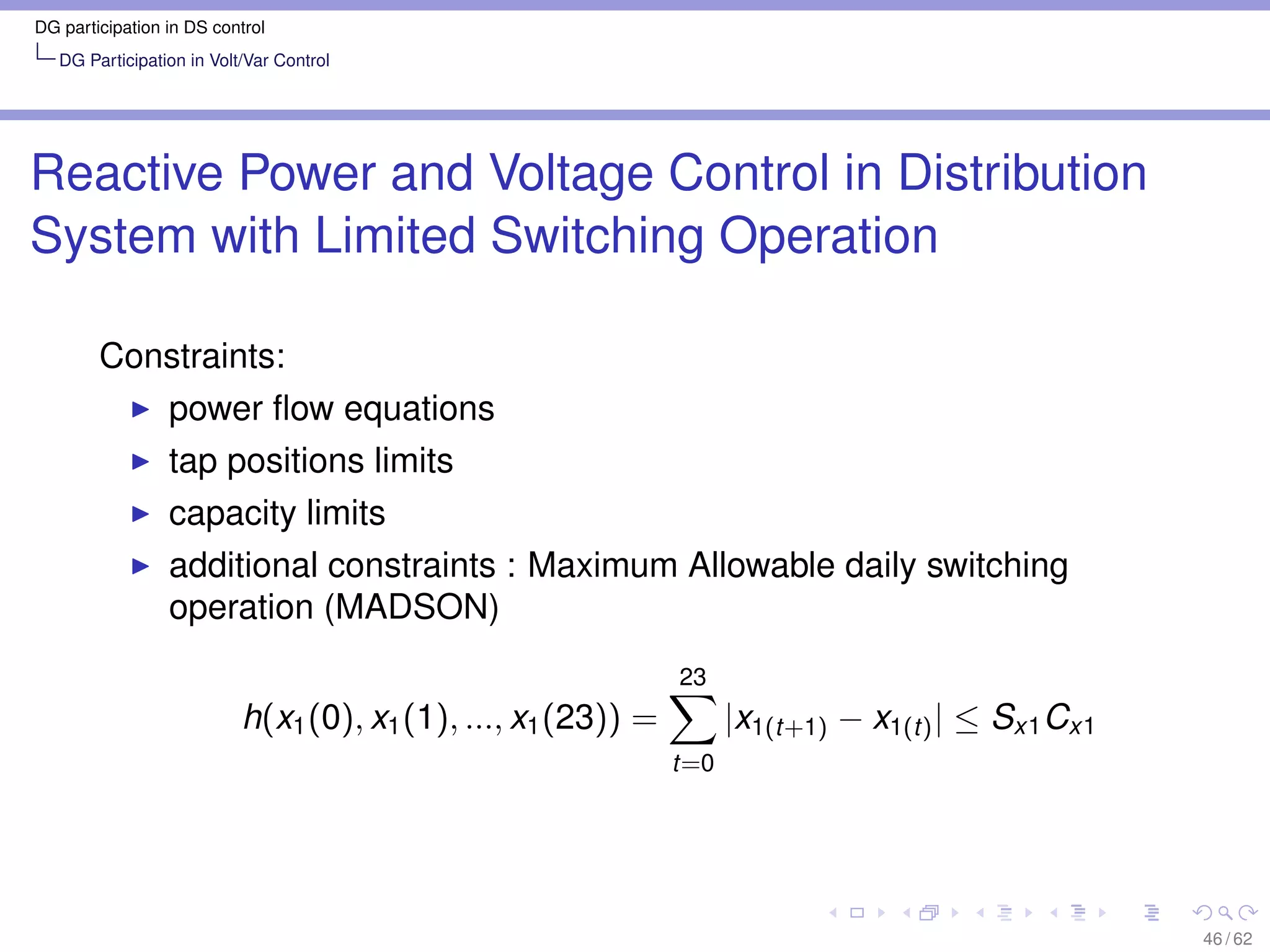 DG participation in DS control
   DG Participation in Volt/Var Control




Reactive Power and Voltage Control in Distribution
System with Limited Switching Operation

        Constraints:
                 power ﬂow equations
                 tap positions limits
                 capacity limits
                 additional constraints : Maximum Allowable daily switching
                 operation (MADSON)
                                                               23
                           h(x1 (0), x1 (1), ..., x1 (23)) =         |x1(t+1) − x1(t) | ≤ Sx1 Cx1
                                                               t=0




                                                                                                    46 / 62
 