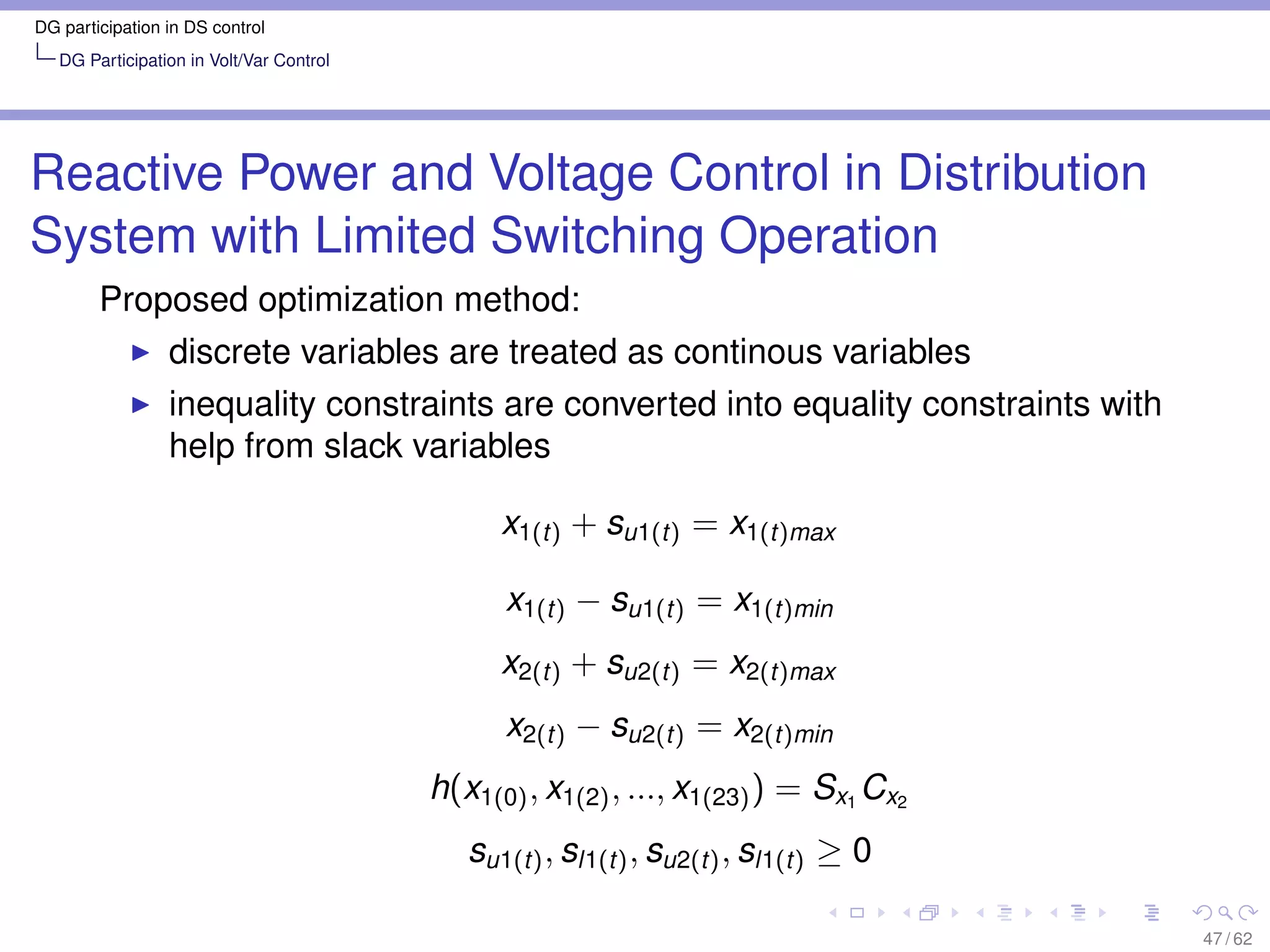 DG participation in DS control
   DG Participation in Volt/Var Control




Reactive Power and Voltage Control in Distribution
System with Limited Switching Operation
        Proposed optimization method:
                 discrete variables are treated as continous variables
                 inequality constraints are converted into equality constraints with
                 help from slack variables

                                                x1(t) + su1(t) = x1(t)max

                                                x1(t) − su1(t) = x1(t)min
                                                x2(t) + su2(t) = x2(t)max
                                                x2(t) − su2(t) = x2(t)min
                                          h(x1(0) , x1(2) , ..., x1(23) ) = Sx1 Cx2
                                             su1(t) , sl1(t) , su2(t) , sl1(t) ≥ 0

                                                                                       47 / 62
 
