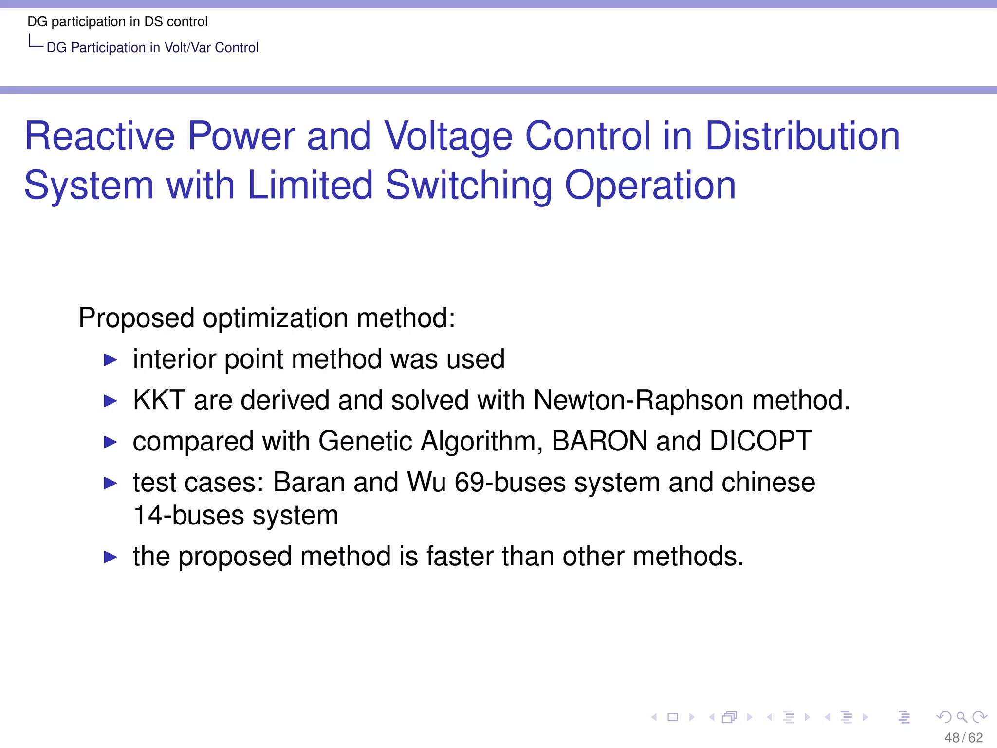 DG participation in DS control
   DG Participation in Volt/Var Control




Reactive Power and Voltage Control in Distribution
System with Limited Switching Operation


        Proposed optimization method:
                 interior point method was used
                 KKT are derived and solved with Newton-Raphson method.
                 compared with Genetic Algorithm, BARON and DICOPT
                 test cases: Baran and Wu 69-buses system and chinese
                 14-buses system
                 the proposed method is faster than other methods.




                                                                          48 / 62
 
