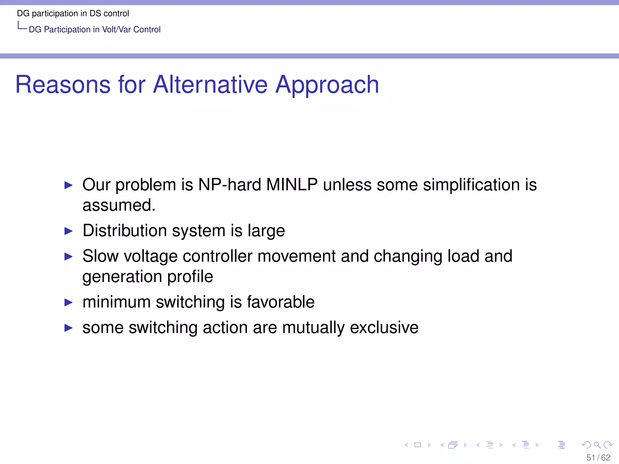 DG participation in DS control
   DG Participation in Volt/Var Control




Reasons for Alternative Approach


                 Our problem is NP-hard MINLP unless some simpliﬁcation is
                 assumed.
                 Distribution system is large
                 Slow voltage controller movement and changing load and
                 generation proﬁle
                 minimum switching is favorable
                 some switching action are mutually exclusive




                                                                             51 / 62
 