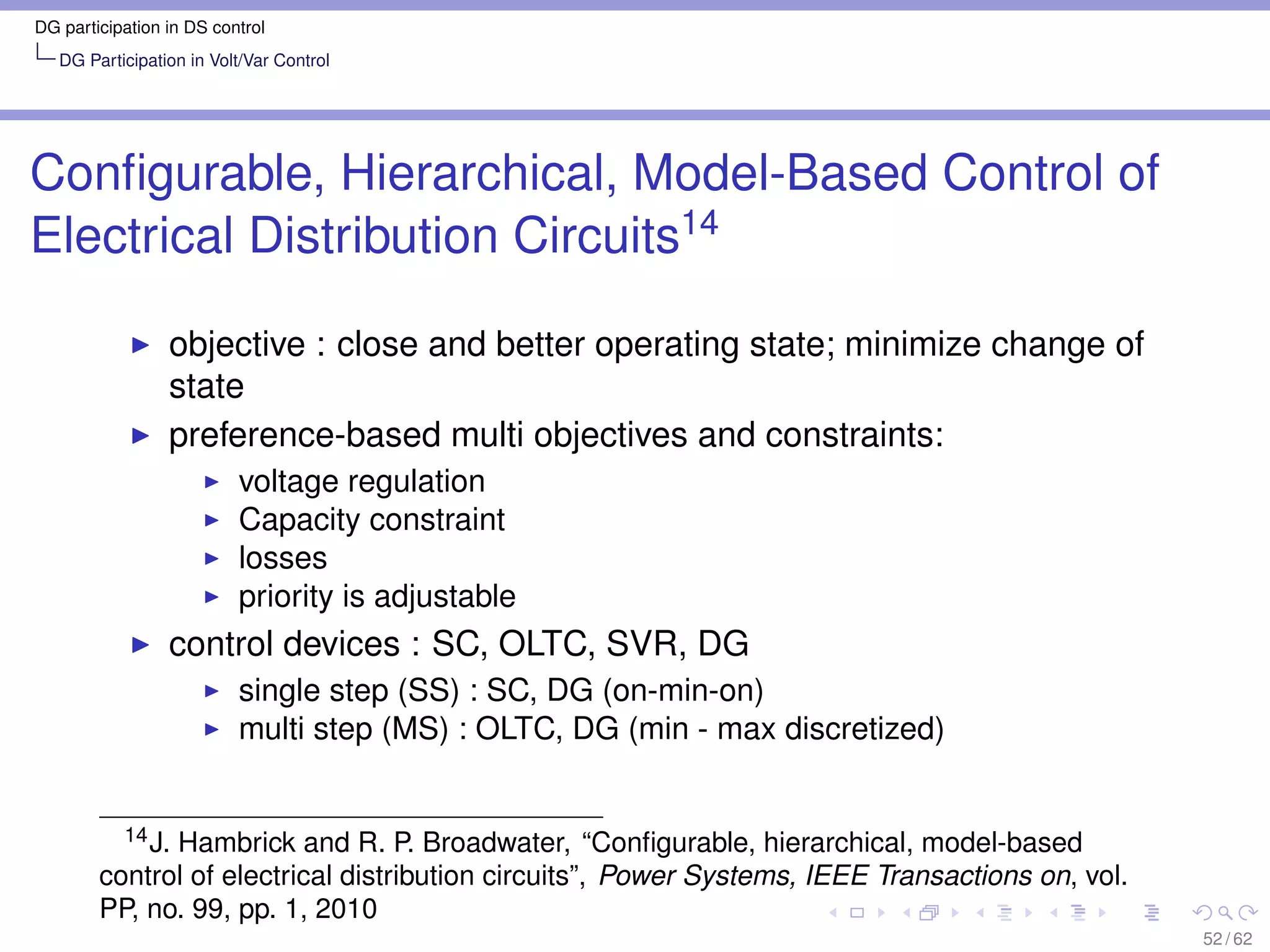 DG participation in DS control
   DG Participation in Volt/Var Control




Conﬁgurable, Hierarchical, Model-Based Control of
Electrical Distribution Circuits14

                 objective : close and better operating state; minimize change of
                 state
                 preference-based multi objectives and constraints:
                          voltage regulation
                          Capacity constraint
                          losses
                          priority is adjustable
                 control devices : SC, OLTC, SVR, DG
                          single step (SS) : SC, DG (on-min-on)
                          multi step (MS) : OLTC, DG (min - max discretized)


          14 J. Hambrick and R. P. Broadwater, “Conﬁgurable, hierarchical, model-based

        control of electrical distribution circuits”, Power Systems, IEEE Transactions on, vol.
        PP, no. 99, pp. 1, 2010
                                                                                                  52 / 62
 