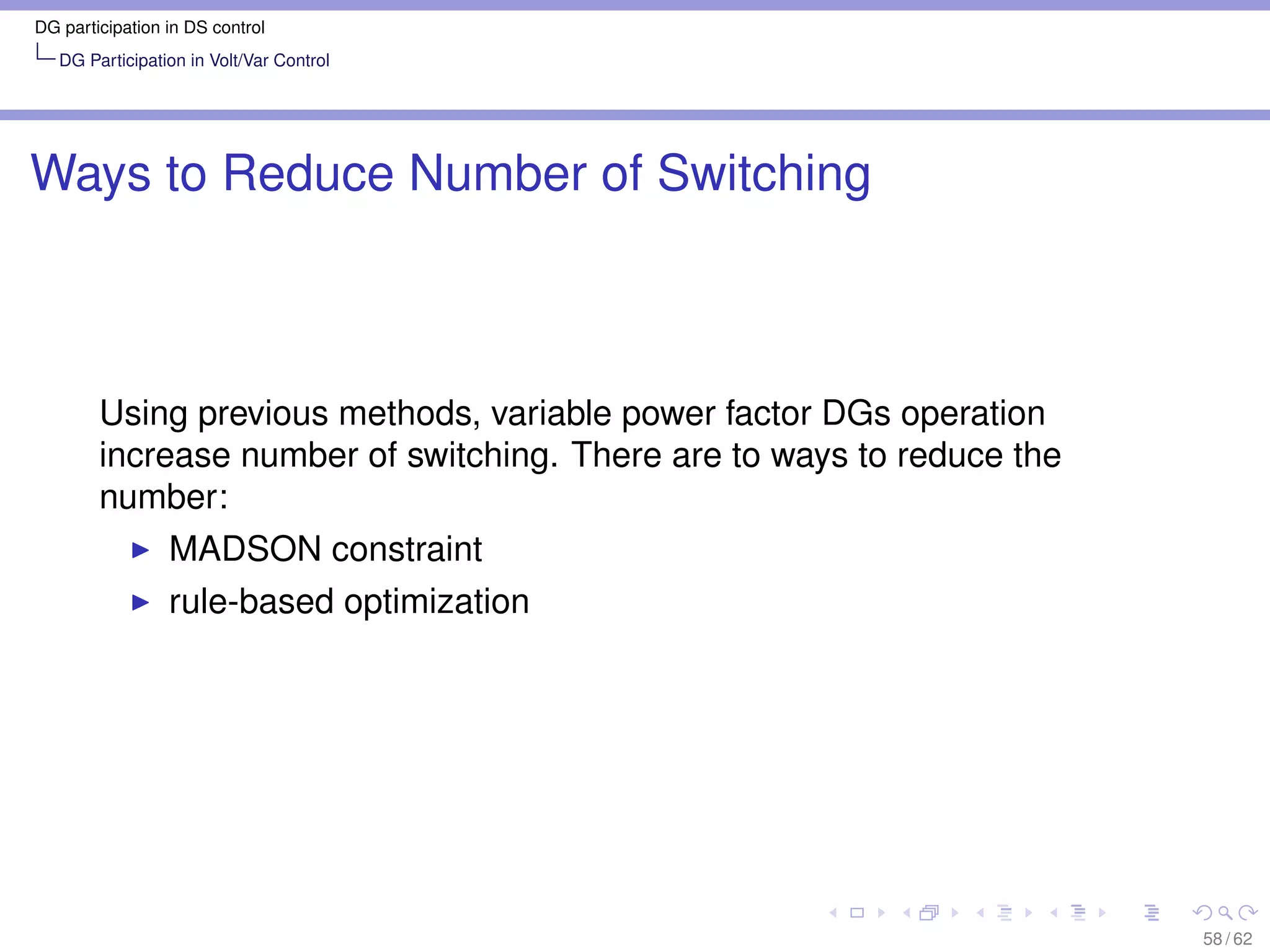 DG participation in DS control
   DG Participation in Volt/Var Control




Ways to Reduce Number of Switching



        Using previous methods, variable power factor DGs operation
        increase number of switching. There are to ways to reduce the
        number:
                 MADSON constraint
                 rule-based optimization




                                                                        58 / 62
 