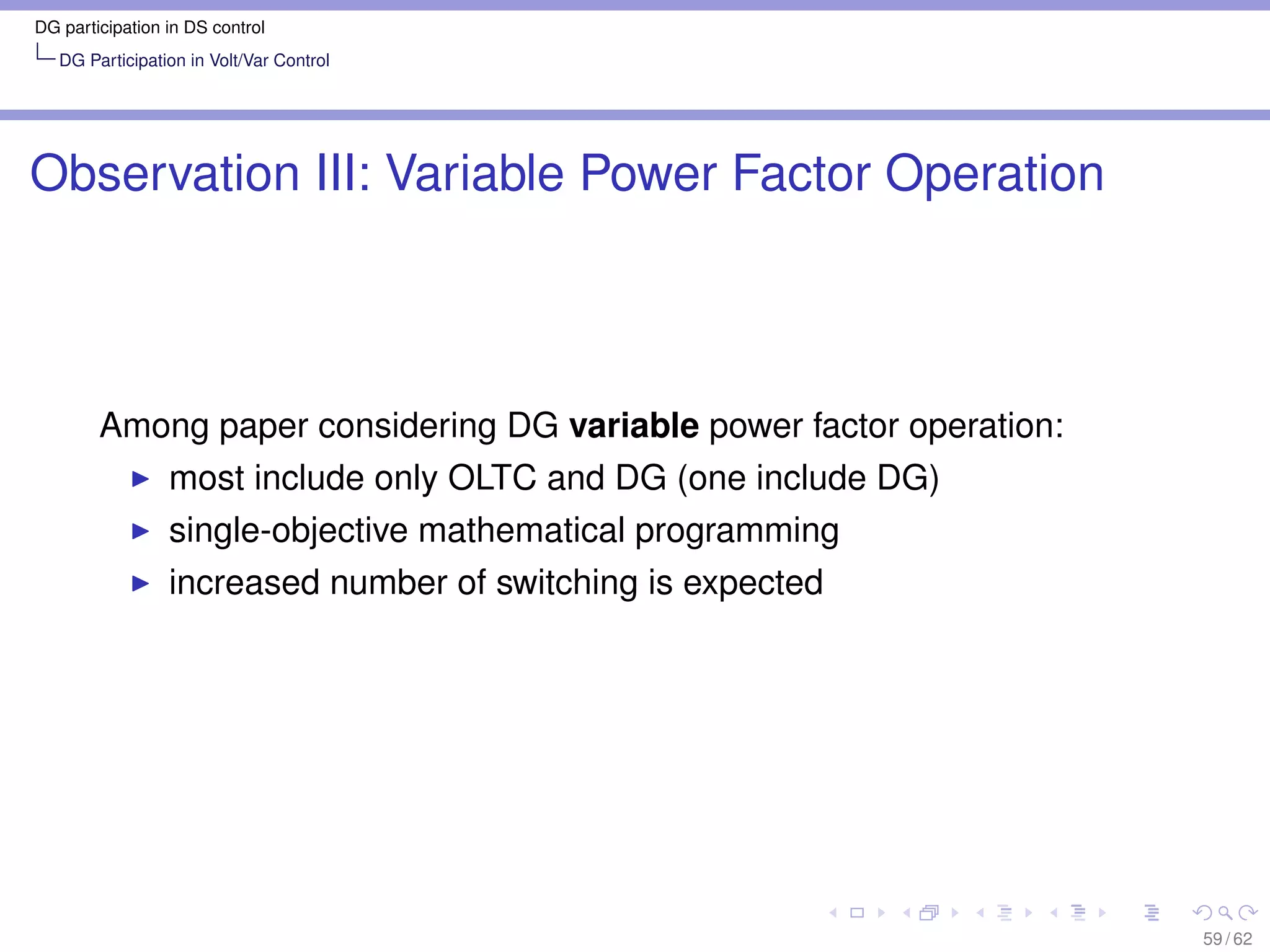 DG participation in DS control
   DG Participation in Volt/Var Control




Observation III: Variable Power Factor Operation



        Among paper considering DG variable power factor operation:
                 most include only OLTC and DG (one include DG)
                 single-objective mathematical programming
                 increased number of switching is expected




                                                                      59 / 62
 
