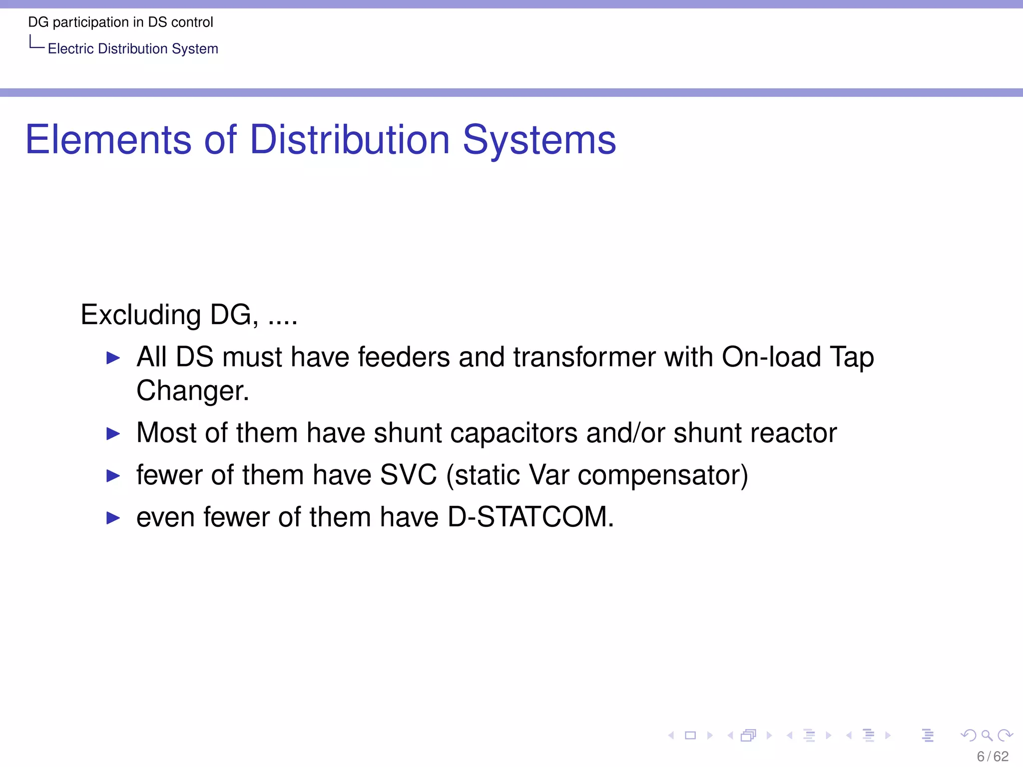 DG participation in DS control
   Electric Distribution System




Elements of Distribution Systems



        Excluding DG, ....
                 All DS must have feeders and transformer with On-load Tap
                 Changer.
                 Most of them have shunt capacitors and/or shunt reactor
                 fewer of them have SVC (static Var compensator)
                 even fewer of them have D-STATCOM.




                                                                             6 / 62
 