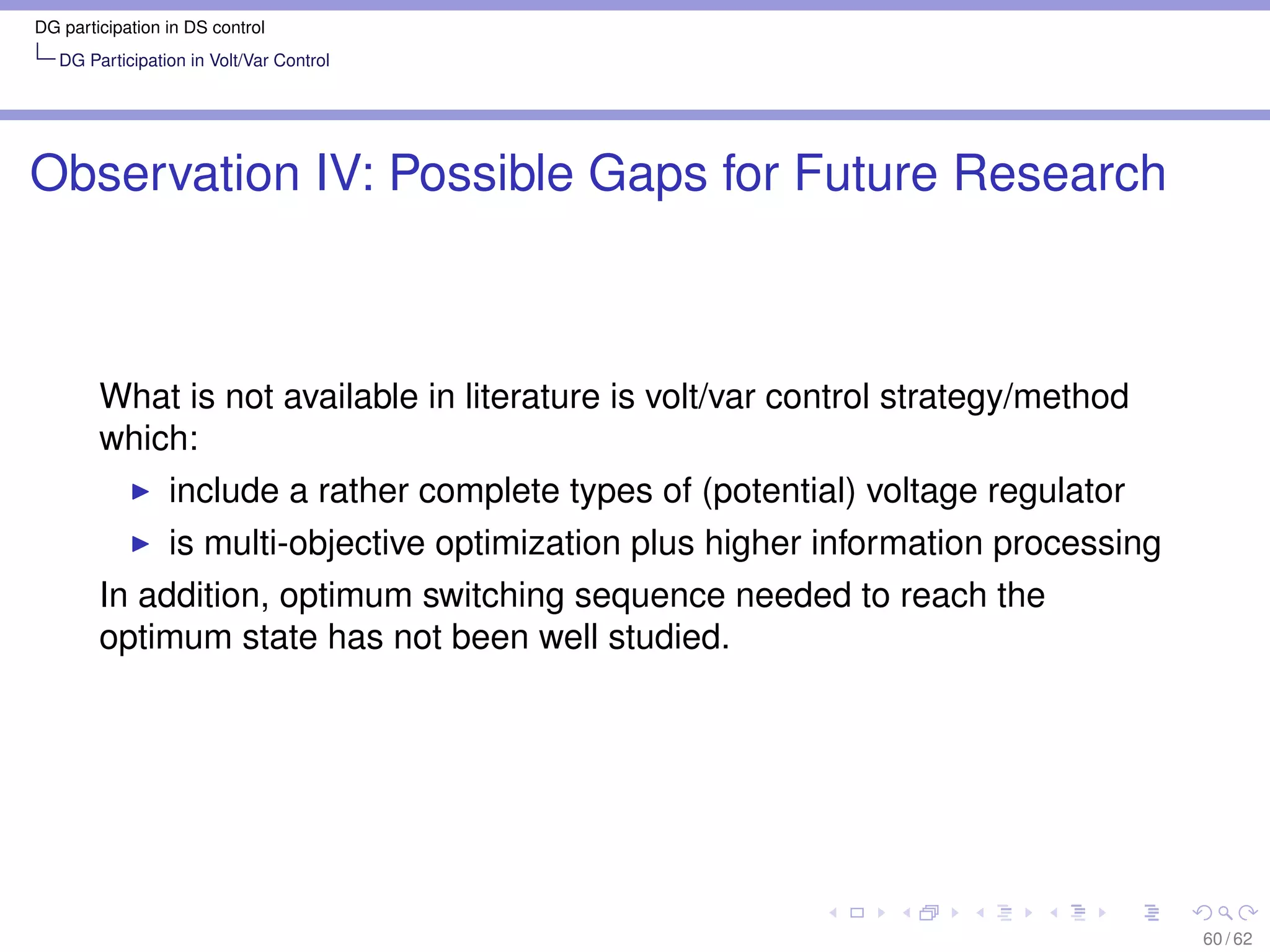 DG participation in DS control
   DG Participation in Volt/Var Control




Observation IV: Possible Gaps for Future Research



        What is not available in literature is volt/var control strategy/method
        which:
                 include a rather complete types of (potential) voltage regulator
                 is multi-objective optimization plus higher information processing
        In addition, optimum switching sequence needed to reach the
        optimum state has not been well studied.




                                                                                      60 / 62
 